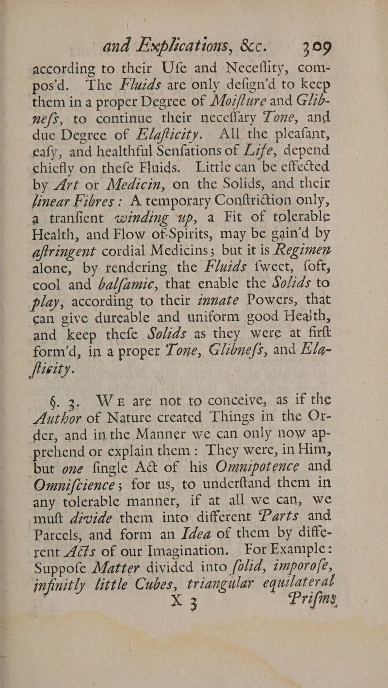 according to their Ufe and Neceflity, com- posd. The Fluids are only defign’d to keep them ina proper Degree of Moz/fure and Glzb- mefs, to continue their neceflary Zone, and due Degree of Elafticity. All the pleafant, eafy, and healthful Senfations of Lzfe, depend chiefly on thefe Fluids. Little can be effected by Art or Medicin, on the Solids, and their linear Fibres: A temporary Conftriction only, a tranfient wznding up, a Fit of tolerable Health, and Flow of Spirits, may be gain’d by aftringent cordial Medicins; but it is Regzmen alone, by rendering the Fluzds {weet, foft, cool and balfamic, that enable the So/zds to play, according to their zamate Powers, that “can give dureable and uniform good Heaith, and keep thefe Solids as they were at firft form’d, in a proper Tone, Glibnefs, and Elg- fiieity. .2. WE are not to conceive, as if the Author of Nature created Things in the Or- der, and inthe Manner we can only now ap- prehend or explain them: They were, in Him, but one fingle A&amp; of his Omnzpotence and Omnifcience; for us, to underftand them in any tolerable manner, if at all we can, we mut divide them into different Parts and Parcels, and form an Idea of them by diffe- rent 4é¢s of our Imagination. For Example: Suppofe Matter divided into fold, imporo/e, infinitly little Cubes, triangular equilateral