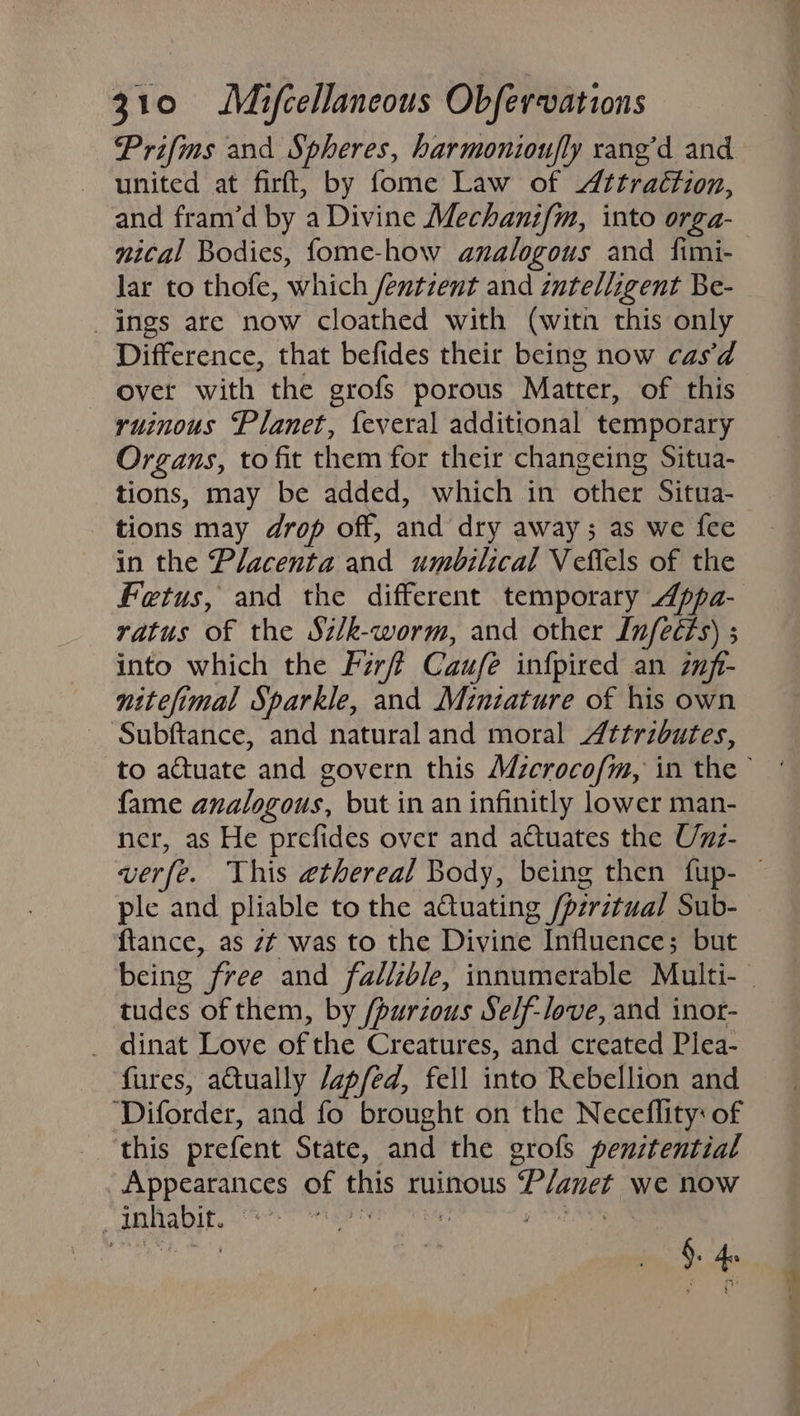 Prifims and Spheres, harmonioufly rang’d and united at firft, by fome Law of Attraction, and fram’d by a Divine Mechanif/m, into orga- nical Bodies, fome-how analogous and fimi- lar to thofe, which fentzent and intelligent Be- _ ings are now cloathed with (witn this only Difference, that befides their being now cas‘d over with the grofs porous Matter, of this ruinous Planet, feveral additional temporary Organs, to fit them for their changeing Situa- tions, may be added, which in other Situa- tions may drop off, and dry away; as we fee in the Placenta and umbilical Vefiels of the Fetus, and the different temporary Appa- ratus of the Sz/k-worm, and other Lnfeéfs) ; into which the Fzrff Caufe infpired an znft- nitefimal Sparkle, and Miniature of his own Subftance, and natural and moral Attributes, fame analogous, but in an infinitly lower man- ner, as He prefides over and actuates the Unz- ple and pliable to the a€tuating /pzrztual Sub- ftance, as zt was to the Divine Influence; but tudes of them, by /purzous Self-love, and inot- _ dinat Love of the Creatures, and created Plea- fures, atually /apfed, fell into Rebellion and ‘Diforder, and fo brought on the Neceflity: of this prefent State, and the grofs penstential Appearances of this ruinous P/anet we now dalinvlies tr? Ter Es Pecans. §. 4 »