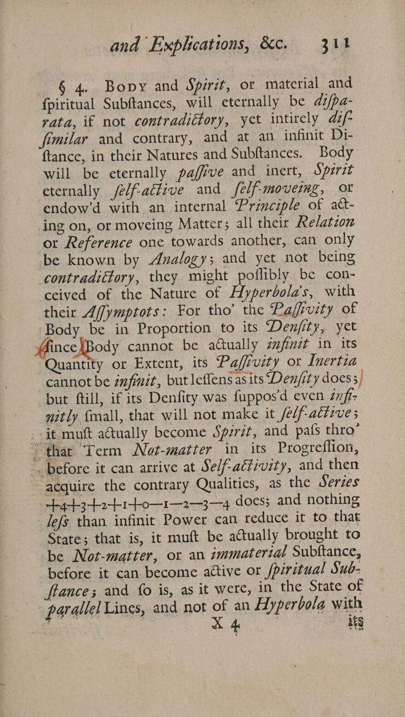 . Bopy and Sprit, or material and fpiritual Subftances, will eternally be di/pa- rata, if not contradictory, yet intirely dz/- femilar and contrary, and at an infinit Di- ftance, in their Natures and Subftances. Body will be eternally paffve and inert, Sperst eternally /e/f-aétive and felf-movermg, or endow’d with an internal Principle of att- ing on, or moveing Matters all their Relatzon or Reference one towards another, can only be known by Analogy; and yet not being contradictory, they might poflibly be con- ceived of the Nature of Hyperbola’s, with their Affymptots: For tho’ the Rafsvity of Body be in Proportion to its Denjity, yet ince }Body cannot be adually ézfinit in its Quantity or Extent, its Paffivity or Inertia cannot be zmfmit, but leflens asits Den/ity does, but ftill, if its Denfiry was fuppos’d even znft- nitly {mall, that will not make it /e/f-actzve 5 it mut actually become Spsrzt, and pats thro’ ' thar Term Not-matter in its Progreflion, before it can arrive at Se/f-activity, and then acquire the contrary Qualities, as the Serzes yt3e1to—1—2--3--4. does; and nothing Jefs than infinit Power can reduce it to that State; that is, it muft be actually brought to be Not-matter, or an immaterial Subftance, before it can become attive or /piritual Sub- ftance; and fo is, as it were, in the State of parallel Lines, and not ss an Hyperbola with i on its