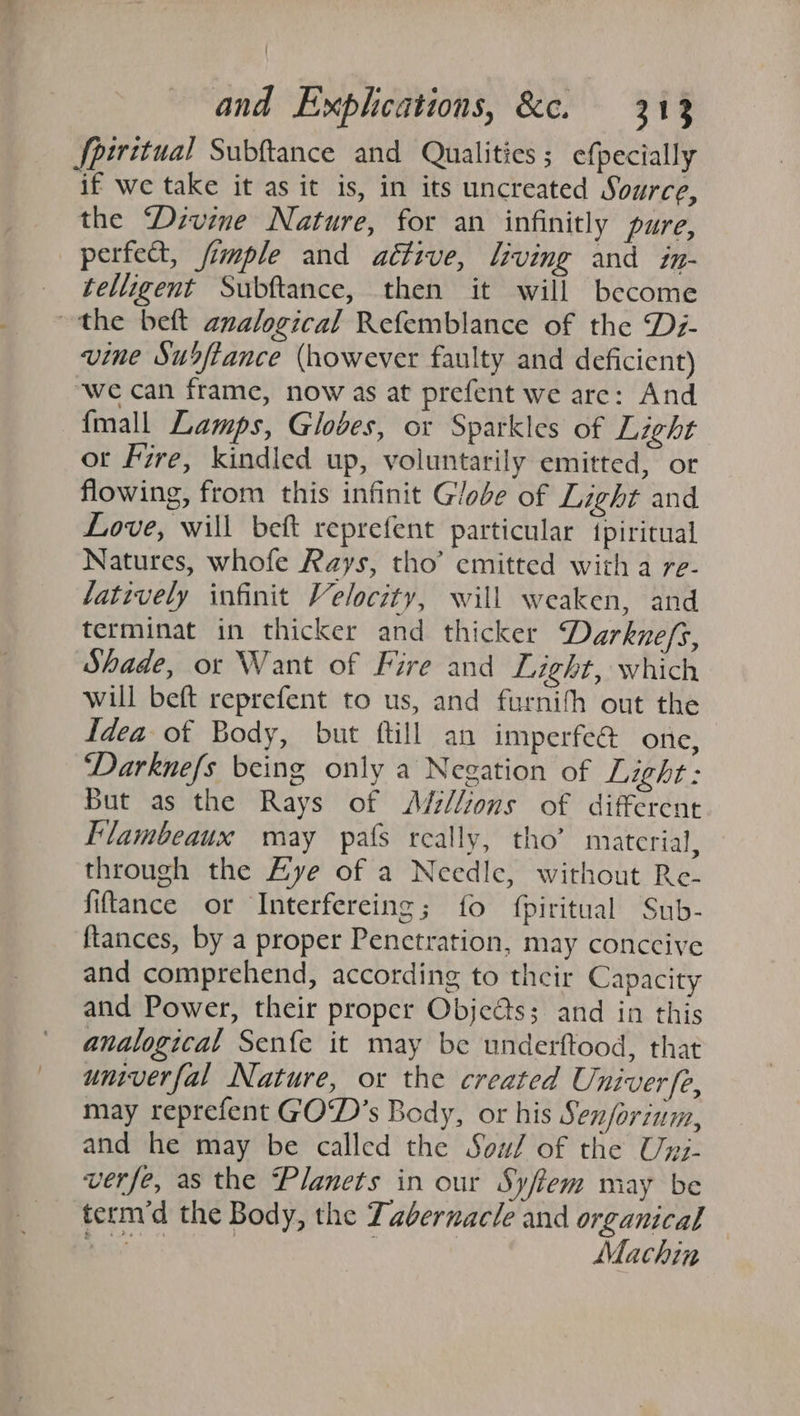 Spiritual Subftance and Qualities; efpecially if we take it as it is, in its uncreated Source, the Divine Nature, for an infinitly pure, perfect, fimple and aétive, living and in- telligent Subftance, then it will become the beft analogical Refemblance of the D7- vine Susftance (however faulty and deficient) ‘we can frame, now as at prefent we are: And {mall Lamps, Globes, or Sparkles of Light ot Fire, kindled up, voluntarily emitted, or flowing, from this infinit Globe of Light and Love, will bef reprefent particular tpiritual Natures, whofe Rays, tho’ emitted with a re- atively infinit Velocity, will weaken, and terminat in thicker and thicker Darknefs, Shade, or Want of Fire and Light, which will beft reprefent to us, and furnifh out the Idea of Body, but ftill an imperfe@ one, Darknefs being only a Negation of Light: But as the Rays of Ads//ions of different Flambeaux may pals really, tho’ material, through the Lye of a Needle, without Re- fitance or Interfereing; fo fpiritual Sub- ftances, by a proper Penetration, may conccive and comprehend, according to their Capacity and Power, their proper Obje@s; and in this analogical Senfe it may be underftood, that univerfal Nature, or the created Univerfe, may reprefent GOD’s Body, or his Senforinm, and he may be called the Sow/ of the Uyz- verfe, as the Planets in our Syfiem may be term’d the Body, the Tabernacle and organical Bats | | Machin