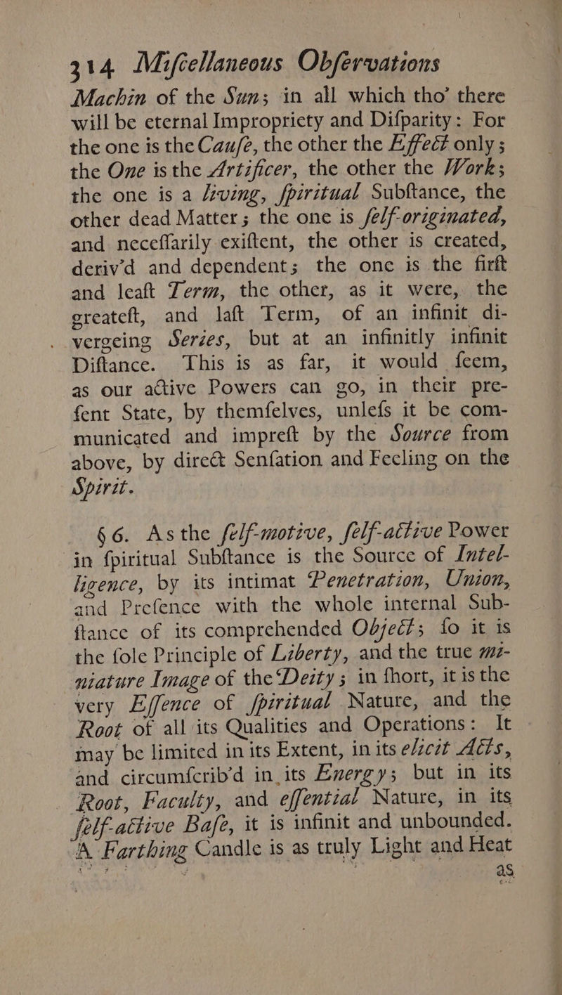 Machin of the Sun; in all which tho’ there will be eternal Impropriety and Difparity: For the one is the Cau/2, the other the Effect only ; the One isthe Artificer, the other the Work; the one is a /eving, fpiritual Subftance, the other dead Matter; the one is felf-originated, and neceffarily exiftent, the other is created, deriv'd and dependent; the one is the firft and leaft Term, the other, as it were, the ereateft, and laft Term, of an infinit di- vergeing Serées, but at an infinitly infinie Diftance. This is as far, it would feem, as our active Powers can go, in their pre- fent State, by themfelves, unlefs it be com- municated and impreft by the Source from above, by dire&amp; Senfation and Feeling on the Spirct. §6. Asthe felf-motive, felf-attive Power in fpiritual Subftance is the Source of Lnted- ligence, by its intimat Penetration, Union, and Prefence with the whole internal Sub- ftance of its comprehended Odjec?; fo it is the fole Principle of Lzberty, and the true mt- niature Image of the Deity ; in fhort, it is the very Ejfence of Jpiritual Nature, and the Root of all its Qualities and Operations: It may be limited in its Extent, in its e/cit Adis, and circumfcrib’d in. its Evergy; but in its Root, Faculty, and effential Nature, in its felf-active Bafe, it is infinit and unbounded. ‘Farthing Candle is as truly Light and Heat BEY GR . as