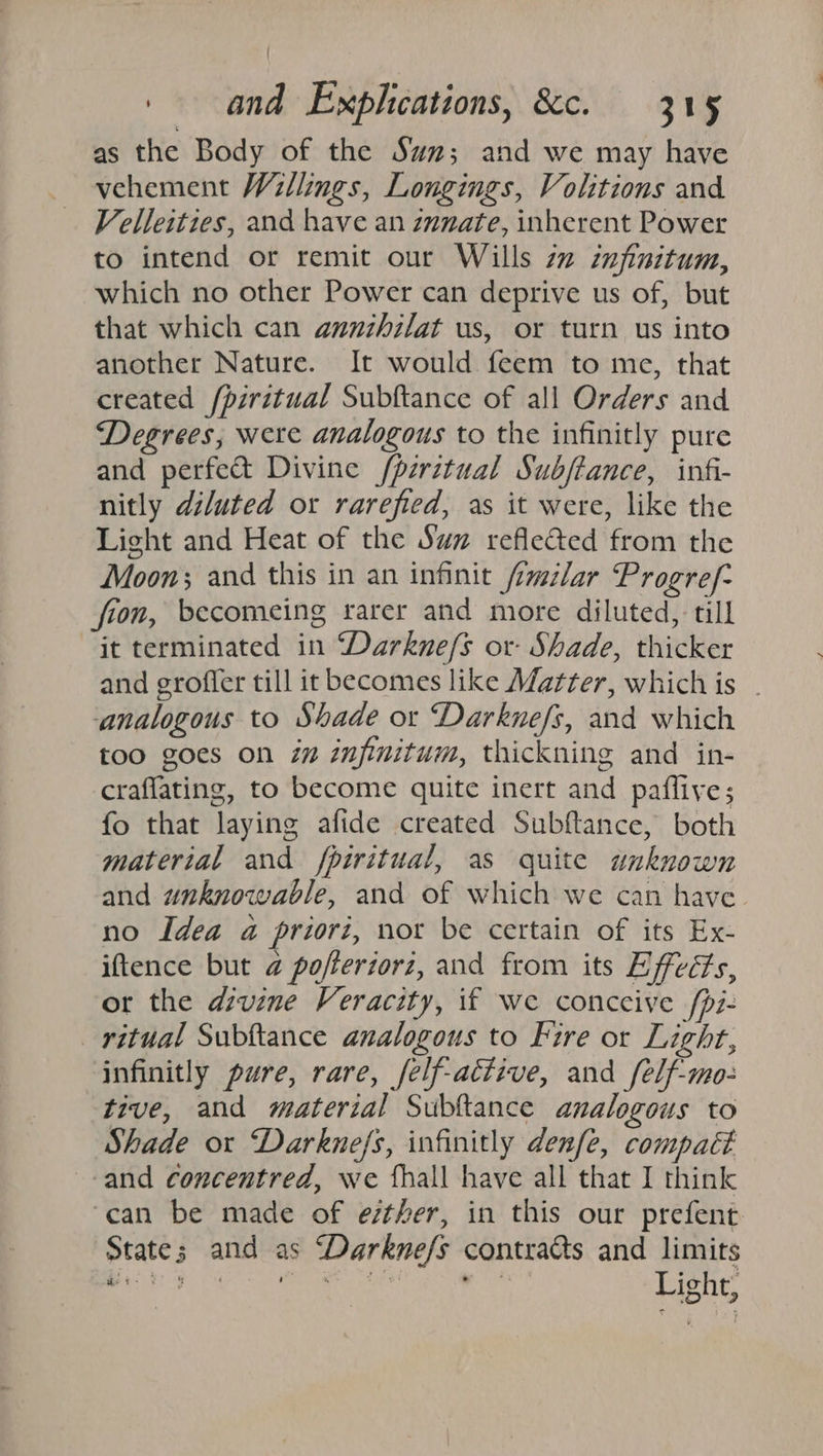 as the Body of the Sa; and we may have vehement Willings, Longings, Volitions and Velleities, and have an znnate, inherent Power to intend or remit our Wills 7” infinitum, which no other Power can deprive us of, but that which can annzhilat us, or turn us into another Nature. It would feem to me, that created /piritual Subftance of all Orders and Degrees; were analogous to the infinitly pure and perfect Divine /piritual Subftance, infi- nitly diluted or rarefied, as it were, like the Light and Heat of the Sw reflected from the Moon; and this in an infinit /imilar Progref- fion, becomeing rarer and more diluted, till it terminated in “Darkne/s or- Shade, thicker and groffer till it becomes like Matter, which is _ analogous to Shade or Darknefs, and which too goes on i” infinitum, thickning and in- craflating, to become quite inert and pafflive; fo that laying afide created Subftance, both material and fpiritual, as quite unknown and unknowable, and of which we can have no Idea a priori, nor be certain of its Ex- iftence but @ pofleriorz, and from its Effeéts, or the divine Veracity, if we conceive /pi- ritual Subftance analogous to Fire or Light, infinitly pure, rare, felf-active, and felf-mo- tive, and material Subftance analogous to Shade or Darkne/s, infinitly denfe, compact and concentred, we fhall have all that I think ‘can be made of esther, in this our prefent State; and as “Darkne/s contracts and limits eo sa Par os We . | Light, at -