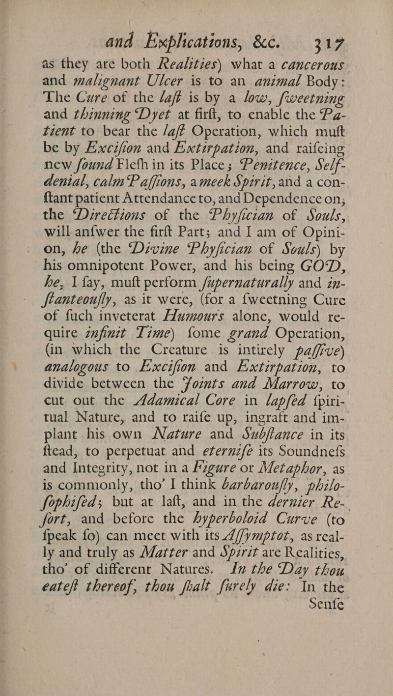 as they are both Realities) what a cancerous and malignant Ulcer is to an animal Body: The Cure of the laff is by a low, fweetning and thinning “Dyet at firft, to enable the Pa- tzent to bear the /aff Operation, which muft be by Excifion and Extirpation, and raifeing new found Flcfh in its Place; Penztence, Self- denial, calm Paffions, ameek Spirit, and a con- {tant patient Attendance to, and Dependence on; the ‘Directions of the Phyficzan of Souls, will anfwer the firft Part; and I am of Opini- on, he (the ‘Dzvine Phyfician of Souls) by his omnipotent Power, and his being GOD, he, I fay, muft perform /upernaturally and in- ftanteoufly, as it were, (for a {weetning Cure of fuch inveterat Humours alone, would re- quire zufinitt Time) {ome grand Operation, (in which the Creature is intirely pafffve) analogous to Excifion and Extirpation, to divide between the Yomts and Marrow, to cut out the Adamical Core in lapfed fpiri- tual Nature, and to raife up, ingraft and im- plant his own Nature and Sudfance in its ftead, to perpetuat and eternzfe its Soundned{s and Integrity, not in a Fzgure or Metaphor, as is commonly, tho’ I think darbarou/ly, philo- fophifed; but at laft, and in the dernier Re- fort, and before the hyperboloid Curve (to {peak fo) can meet with its Z//ymptot, as real- ly and truly as Matter and Spzrit are Realities, tho’ of different Natures. In the Day thou eateft thereof, thou foalt furely die: In the : Senfe