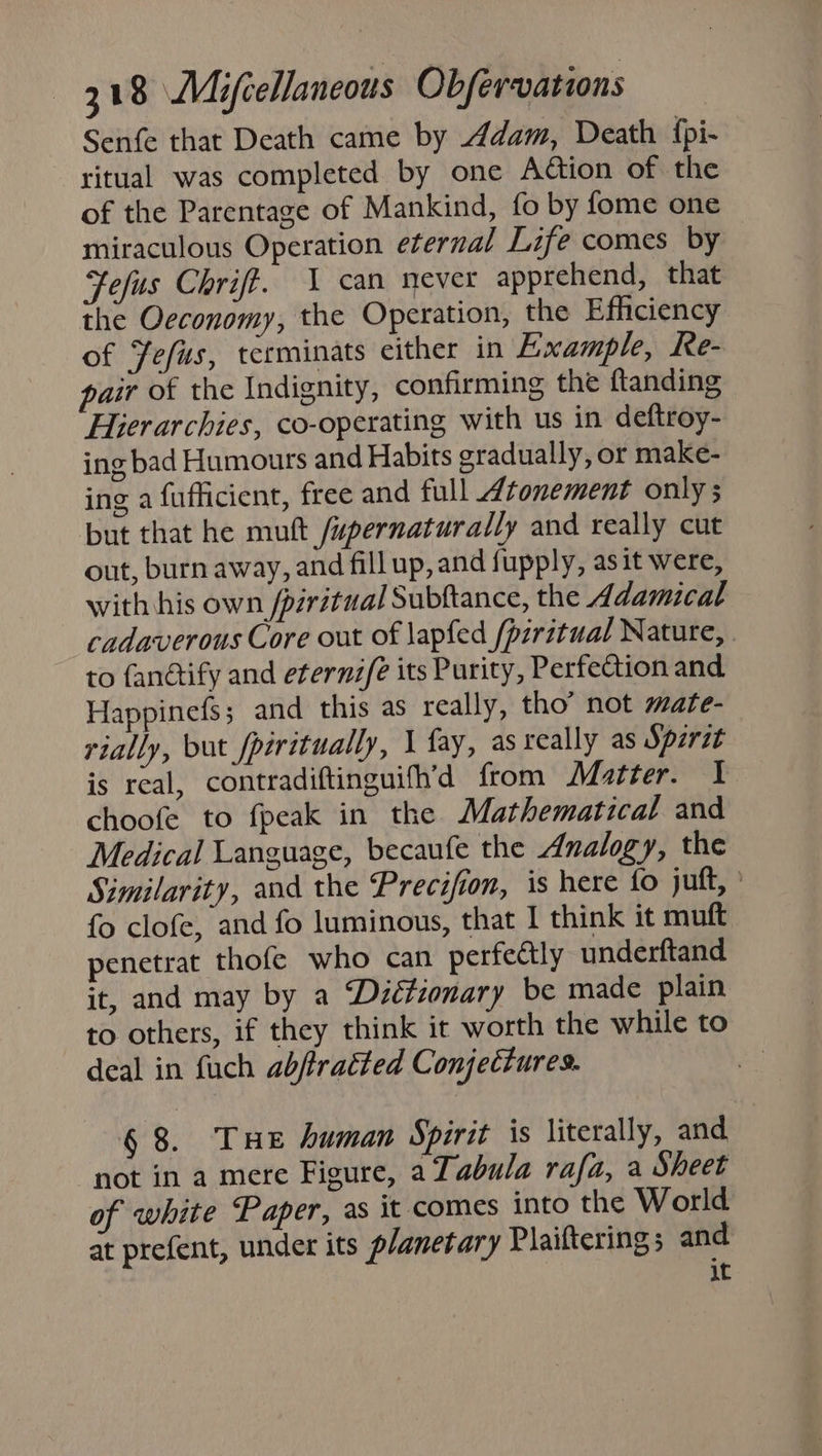 Senfe that Death came by Adam, Death {pi- ritual was completed by one Aton of the of the Parentage of Mankind, fo by fome one miraculous Operation eternal Life comes by Fefus Chrift. 1 can never apprehend, that the Oeconomy, the Operation, the Efficiency of Yefus, terminats either in Example, Re- pair of the Indignity, confirming the ftanding Hierarchies, co-operating with us in deftroy- ing bad Humours and Habits gradually, or make- ing a fufficient, free and full Atonement only ; but that he muft /upernaturally and really cut out, burn away, and fill up, and fupply, asit were, with his own /piritual Subftance, the Adamical cadaverous Core out of lapfed /pirztual Nature, to fanétify and eternz/é its Purity, Perfection and Happineds ; and this as really, tho’ not mate- rially, but fpiritually, 1 fay, as really as Spirit is real, contradiftinguifh’d from Matter. I choofe to fpeak in the Mathematical and Medical Language, becaufe the Analogy, the Similarity, and the Precifion, is here fo juft, » fo clofe, and fo luminous, that I think it muft penetrat thofe who can perfectly underftand it, and may by a ‘Diétionary be made plain to others, if they think it worth the while to deal in fuch abftratted Conjectures. § 8. Tue human Spirit is literally, and not in a mere Figure, a Tabula rafa, a Sheet of white Paper, as it comes into the World at prefent, under its planetary Plailtering 5 and it