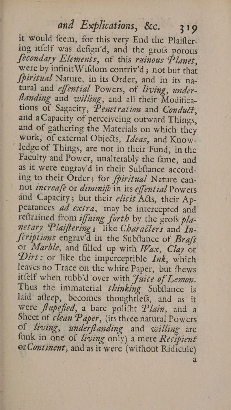 it would feem, for this very End the Plaifter- ing itfelf was defign’d, and the grofs porous Secondary Elements, of this ruinous Planet, were by infinitWifdom contriv’d; not but that Spiritual Nature, in its Order, and in its na- tural and effential Powers, of living, under- landing and willing, and all their Modifica- tions of Sagacity, Penetration and Conduéf, and aCapacity of perceiveing outward Things, and of gathering the Materials on which they work, of external Objedts, Ideas, and Know- _ ledge of Things, are not in their Fund, in the Faculty and Power, unalterably the fame, and as it were engrayd in their Subftance accord- ing to their Order; for /piritual Nature can- not icreafe or diminifb in its effential Powers and Capacity; but their e/iczt A@s, their Ap- peatances ad extra, may be intercepted and reftrained from ¢/fuing forth by the grofs pla- netary ‘Plaiftering; like Charaéters and In- Scriptions engrav'd in the Subftance of Bra/s or Marble, and filled up with Wax, Clay ot Dirt: or like the imperceptible Ink, which Icaves no Trace on the white Paper, but fhews ittelf when rubb’d over with Fuice of Lemon. Thus the immaterial thinking Subftance is laid afleep, becomes thoughtlefs, and as it were /fupefied, a bare polifht Plain, and a Sheet of clean Paper, (its three natural Powers of “ving, underftanding and willing are , funk in one of “ving only) a mere Recipient ot Continent, and as it were (without Ridicule)