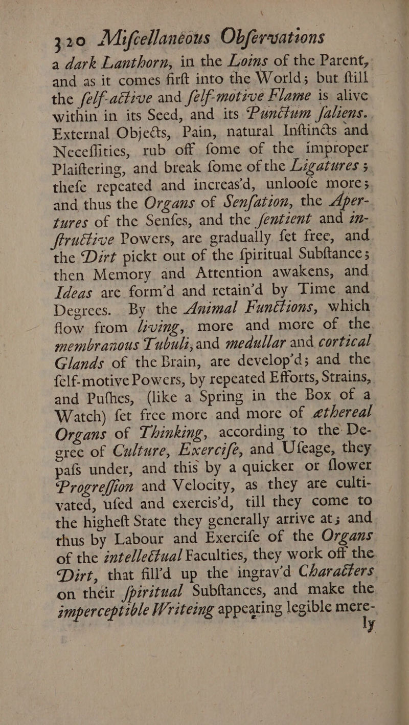 a dark Lanthorn, in the Lois of the Parent, and as it comes firft into the World; but ftill the (elf-aétive and felf-motive Flame is alive within in its Seed, and its Punctum faliens.. External Objects, Pain, natural Inftincts and Neceflities, rub off fome of the improper Plaiftering, and break fome of the Ligatures 5 thefe repeated and increas‘d, unloofe more; and thus the Organs of Senfation, the Aper- tures of the Senfes, and the fentzent and z- ftruttive Powers, are gradually fet free, and the Dirt pickt out of the fpiritual Subftance then Memory and Attention awakens, and Ideas are form’d and retain’d by Time and Degrees. By the Animal Funétions, which flow from /ving, more and more of the membranous Tubuli,and medullar and cortical Glands of the Brain, are develop’d; and the {elf-motive Powers, by repeated Efforts, Strains, and Puthes, (like a Spring in the Box of a Watch) fet free more and more of ethereal Organs of Thinking, according to the De- cree of Culture, Exercife, and Ufeage, they pafs under, and this by a quicker or flower Progreffion and Velocity, as they ate culti- vated, ufed and exercis’d, till they come to the higheft State they generally arrive at; and thus by Labour and Exercife of the Organs of the zntelleétual Faculties, they work off the. Dirt, that fil’d up the ingrav'd Charadters on théir /piritual Subftances, and make the imperceptible Writeing appearing legible mele? | y