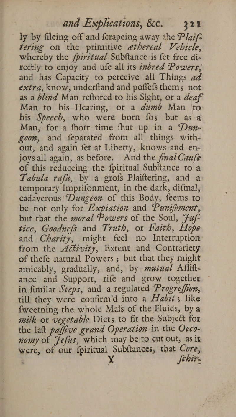 ly by fileing off and {crapeing away the Plgzf- tering on the primitive ethereal Vehicle, whereby the /pzrztual Subftance is fet free di- retly to enjoy and ufe all its znbred ‘Powers, and has Capacity to perceive all Things ad extra, know, underftand and poffefs them; not as a blind Man reftored to his Sight, or a deaf Man to his Hearing, or a dumb Man to his Speech, who were born fo; but asa Man, for a fhort time fhut up in a Dun geon, and feparated from all things with- out, and again fet at Liberty, Knows and en- joysall again, as before. And the final Caufe of this reduceing the fpiritual Subftance to a Tabula rafa, by a grofs Plaiftering, and a temporary Imprifonment, in the dark, difmal, cadaverous “Dungeon of this Body, feems to be not only for Expiation and Punzibment, but that the moral Powers of the Soul, Fuj- tice, Goodnefs and Truth, or Faith, Hope and Charity, might feel no Interruption from the Aéivity, Extent and Contrariety of thefe natural Powers; but that they might amicably, gradually, and, by mutual Aflitt- ance and Support, rife and grow together ~ in fimilar Steps, and a regulated Progreffion, till they were confirm’d into a Hadzt; like {weetning the whole Mafs of the Fluids, bya milk or vegetable Diet; to fit the Subje&amp; for the laft paffive grand Operation in the Oeco- nomy of Fefus, which may be to cut ont, as it were, of our fpiritual Subftances, that Core, Sehirs ary