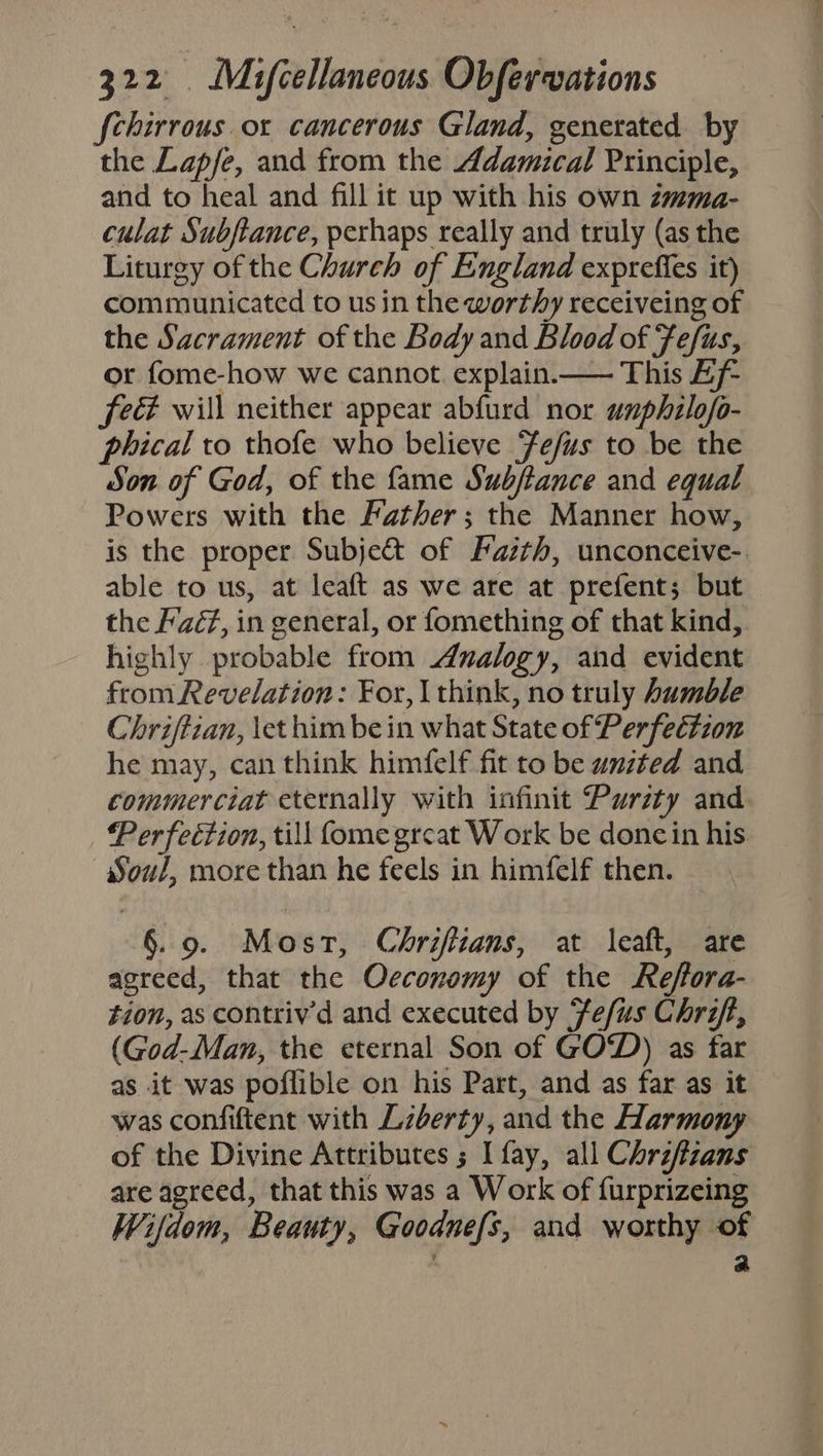 fchirrous ox cancerous Gland, generated by the Lap/e, and from the Adamical Principle, and to heal and fill it up with his own zmma- culat Subftance, perhaps really and truly (as the Liturgy of the Church of England exprefies it) communicated to usin the worthy receiveing of the Sacrament of the Body and Blood of Fefus, or fome-how we cannot. explain.—— This Bf feé will neither appear abfurd nor unphilofo- phical to thofe who believe Fefus to be the Son of God, of the fame Subftance and equal Powers with the Father; the Manner how, is the proper Subje&amp; of Faith, unconceive- able to us, at leaft as we are at prefent; but the Fé, in general, or fomething of that kind, highly probable from Analogy, and evident from Revelation: For, | think, no truly humble Chriftian, \et him be in what State of Perfection he may, can think himfelf fit to be united and commerciat eternally with infinit Purity and Perfeétion, till fome great Work be doncin his Soul, more than he feels in himfelf then. §. 9. Most, Chriftians, at leaft, are agreed, that the Oeconomy of the Reffora- tion, as contriv'd and executed by fefus Chrift, (God-Man, the eternal Son of GOD) as far as it was poflible on his Part, and as far as it was confiftent with Lzberty, and the Harmony of the Divine Attributes ; I fay, all Chriffzans are agreed, that this was a Work of furprizeing Wifdom, Beauty, Goodnefs, and worthy of