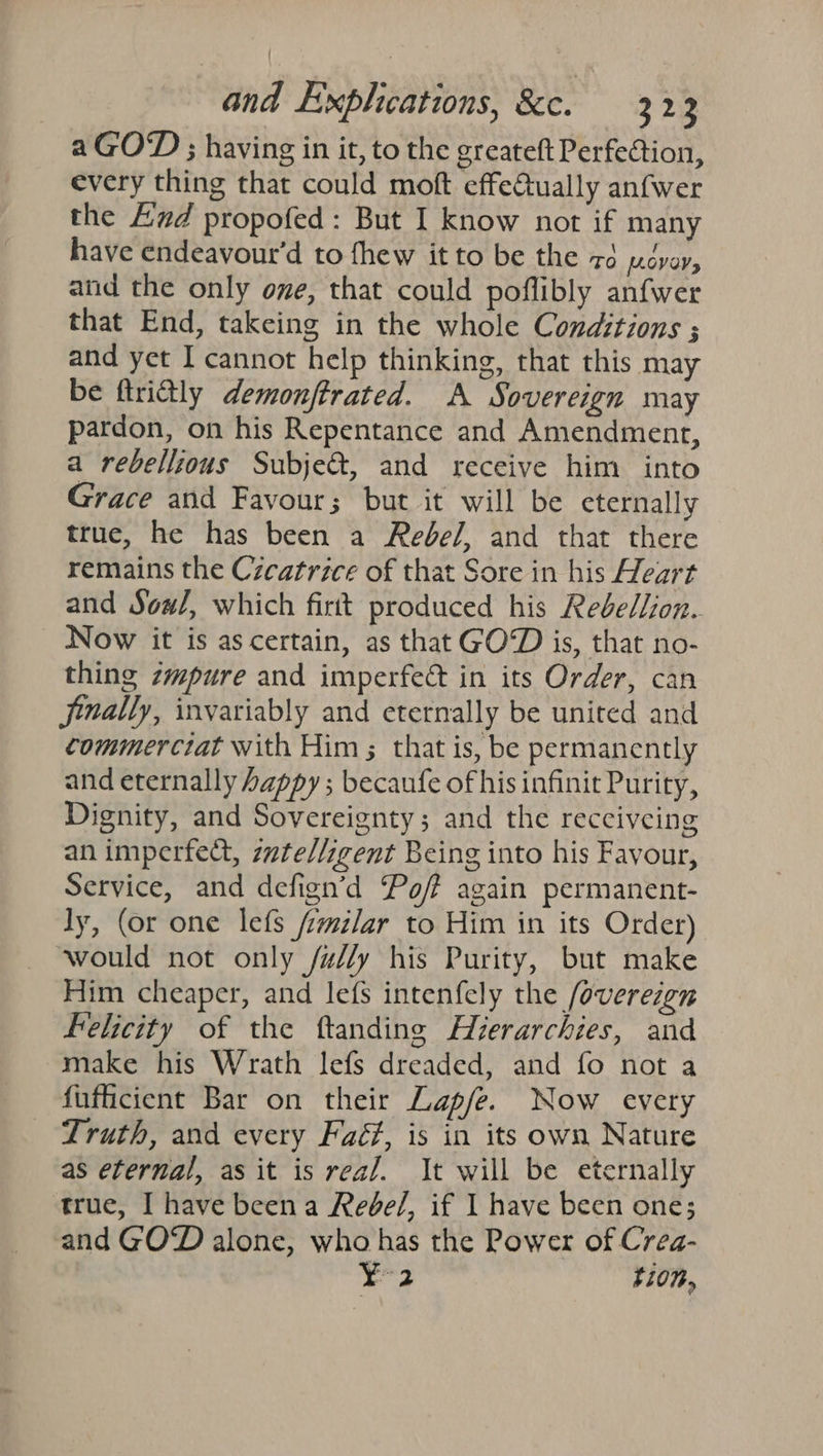 a GOD ; having in it, to the greateft Perfection, every thing that could moft effe@tually anfwer the End propofed : But I know not if many have endeavoutr’d to fhew it to be the zd [.OVOV» and the only one, that could poflibly anfwer that End, takeing in the whole Conditions ; and yet I cannot help thinking, that this may be ftrictly demonjftrated. A Sovereign may pardon, on his Repentance and Amendment, a rebellious Subje&amp;, and receive him into Grace and Favour; but it will be eternally true, he has been a Rebel, and that there remains the Czeatrice of that Sore in his Heart and Sow#/, which firtt produced his Redbel/ion. Now it is as certain, as that GOD is, that no- thing zmpure and imperfect in its Order, can Jinally, invariably and eternally be united and commerctat with Him; that is, be permanently and eternally happy ; becaufe of his infinit Purity, Dignity, and Sovereignty; and the recciveing an imperfect, zzte//igent Being into his Favour, Service, and defign’d Poff again permanent- ly, (or one lefs /milar to Him in its Order) — would not only fay his Purity, but make Him cheaper, and le{s intenfely the /overezen Felicity of the ftanding Hverarchies, and make his Wrath lefs dreaded, and fo not a fuficient Bar on their Lap/e. Now every Truth, and every Faé#, is in its own Nature as eternal, as it is real. It will be eternally true, I have beena Rebe/, if I have been one; and GOD alone, who has the Power of Crea- fo tion,