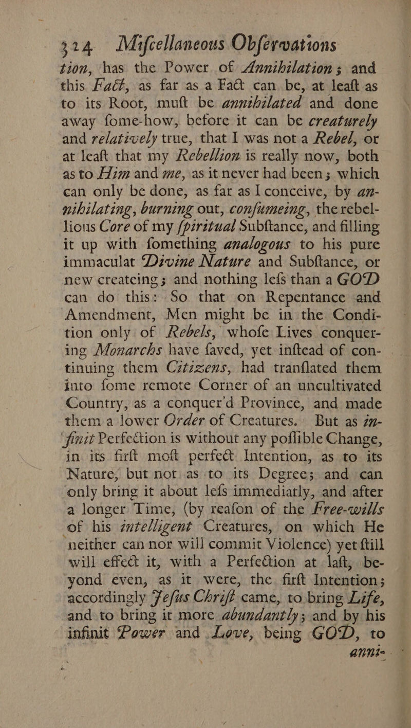 tion, has the Power. of Annihilation; and this Faé#, as far as a Fa@t can be, at leaft as to its Root, muft be annthilated and done away fome-how, before it can be creaturely and relatively true, that I was not a Rebel, or at leaft that my Redbellzon is really now, both as to Him and me, as it never had been; which can only be done, as far as I conceive, by an- nihilating, burning out, confumeing, the rebel- lious Core of my /pzrztual Subftance, and filling it up with fomething analogous to his pure immaculat Divine Nature and Subftance, or new createing; and nothing lefs than a GOD can do this: So that on Repentance and Amendment, Men might be in the Condi- tion only of Rebels, whofe Lives conquer- ing Monarchs have faved, yet inftead of con- tinuing them Cztzzens, had tranflated them into fome remote Corner of an uncultivated Country, as a conquerd Province, and made them a lower Order of Creatures. But as zn- finit Perfection is without any poflible Change, in its. firft moft perfect Intention, as to its Nature, but not as to its Degree; and can only bring it about lefs immediatly, and after a longer Time, (by reafon of the Free-wills of his zwte/ligent Creatures, on which He ‘neither can nor will commit Violence) yet ftill will effe&amp; it, with a Perfe&amp;tion at laft; be- yond even, as it were, the firft Intention; accordingly Fefus Chri came, to bring Life, and to bring it more abundantly; and by his infinit Power and Love, being GOD, to