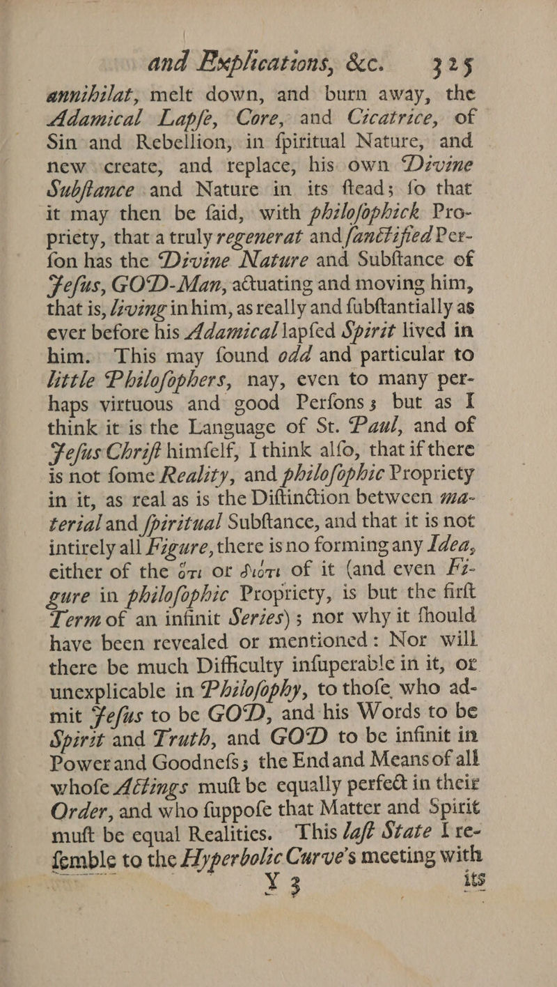 annihilat, melt down, and burn away, the Adamical Lapfe, Core, and Crcatrice, of Sin and Rebellion, in fpiritual Nature, and new create, and replace, his own Divine Subftance and Nature in its ftead; fo that it may then be faid, with phzlofophick Pro- pricty, that a truly regenerat and fanétified Per- fon has the “‘Dzvine Nature and Subftance of Fefus, GOD-Man, aduating and moving him, that is, Zving inhim, as really and fubftantially as ever before his 4damical lapfed Spirit lived in him. This may found odd and particular to little Philofophers, nay, even to many per- haps virtuous and good Perfonss but as I think it is the Language of St. Paul, and of Fefus Chrift himfelf, I think alfo, that if there is not fome Reality, and philofophic Propriety in it, as real as is the Diftin@tion between ma- terial and fpiritual Subftance, and that it is not intirely all Figure, there isno forming any Idea, either of the gx: of didnt of it (and even Fz- gure in philofophic Propricty, is but the firtt Term of an infinit Series); nor why it fhould have been revealed or mentioned: Nor will there be much Difficulty infuperable in it, or unexplicable in Philofophy, to thofe who ad- mit Fefus to be GOD, and his Words to be Spirit and Truth, and GOD to be infinit in Powerand Goodnefs; the Endand Means of alk whofe Aétings mutt be equally perfect in their Order, and who fuppofe that Matter and Spirit muft be equal Realities. This da State I re- femble to the Hyperbolic Curve's meeting with ae ae Y its