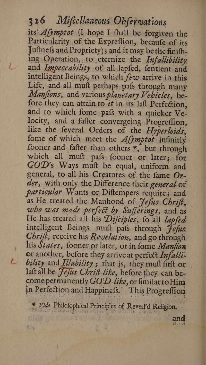 its Afymptot (L hope I fhall be forgiven the Particularity of the Expreflion, becaufe of its Juftnefs and Propriety) ; and it may be the finith- ing Operation, to eternize the Infallibility and Lmpeccability of all.lapfed, fentient and intelligent Beings, to which few arrive in this Life, and all muft perhaps pafs through many Manjions, and various planetary Vehicles, be- fore they can attain to z¢ in its laft Perfection, and to which fome pafs with a quicker Ve- locity, and a fafter convergeing Progreflion, like the feveral Orders of the Hyperloids, fome of which meet the A/jmptot infinitly fooner and. fafter than others *, but through which all muft pafs fooner or later; for GOD's Ways muft be equal, uniform and general, to all his Creatures of the fame Or- der, with only the Difference their general or particular Wants or Diftempers require; and as He treated the Manhood. of Fe/us Chrift, who was made perfect by Sufferings, and as He has treated all his Dz/ciples, fo all lapfed intelligent Beings muft pafs through Fefus Chrift, receive his Revelation, and go through his States, fooner or later, or in fome Manfiom or another, before they arrive at perfett Infalli- bility and Ivability ; that is, they muft firft or lattall be efis Chrift-like, before they can be- come permanently GOD-/ke, or fimilar to Him in Perfection and Happinefs. This Progreflion * Vide Philofophical Principles of Reveald Religion, Melee Ss and