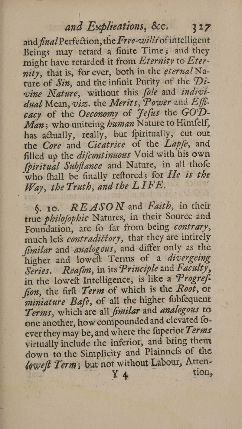 and fizal Perfection, the Free-wil/s of intelligent Beings may retard a finite Time; and they might have retarded it from Eternzty to Eter- nity, that is, for ever, both in the eternal Na- ture of Sim, and the infinit Purity of the ‘Dz- vine Nature, without this fole and indivi- dual Mean, viz. the Merits, Power and Eff- cacy of the Oeconomy of Fefus the GOD- Man; who uniteing human Nature to Himfelf, has actually, really, but fpiritually, cut out the Core and Cicatrice of the Lapfe, and - filled up the dé/continuous Void with his own fpiritual Subftance and Nature, in all thofe who fhall be finally reftored; for He is the Way, the Truth, and the LIFE. ) §. 10. REASON and Faith, in theit true philofophic Natures, in their Source and Foundation, are fo far from being contrary, much lefs contradiffory, that they are intirely imilar and analogous, and differ only as the higher and loweft Terms of a divergeing Series. Reafon, in its Principle and Faculty, in the loweft Intelligence, is like a Progre/- fron, the firlt Term of which is the Root, or miniature Bafe, of all the higher fubfequent Terms, which are all fimilar and analogous to one another, how compounded and elevated fo- ever they may be, and where the fuperior Terms virtually include the inferior, and bring them down to the Simplicity and Plainnefs of the loweft Term; but not without Labour, Atten- @ re uae SE | tion,