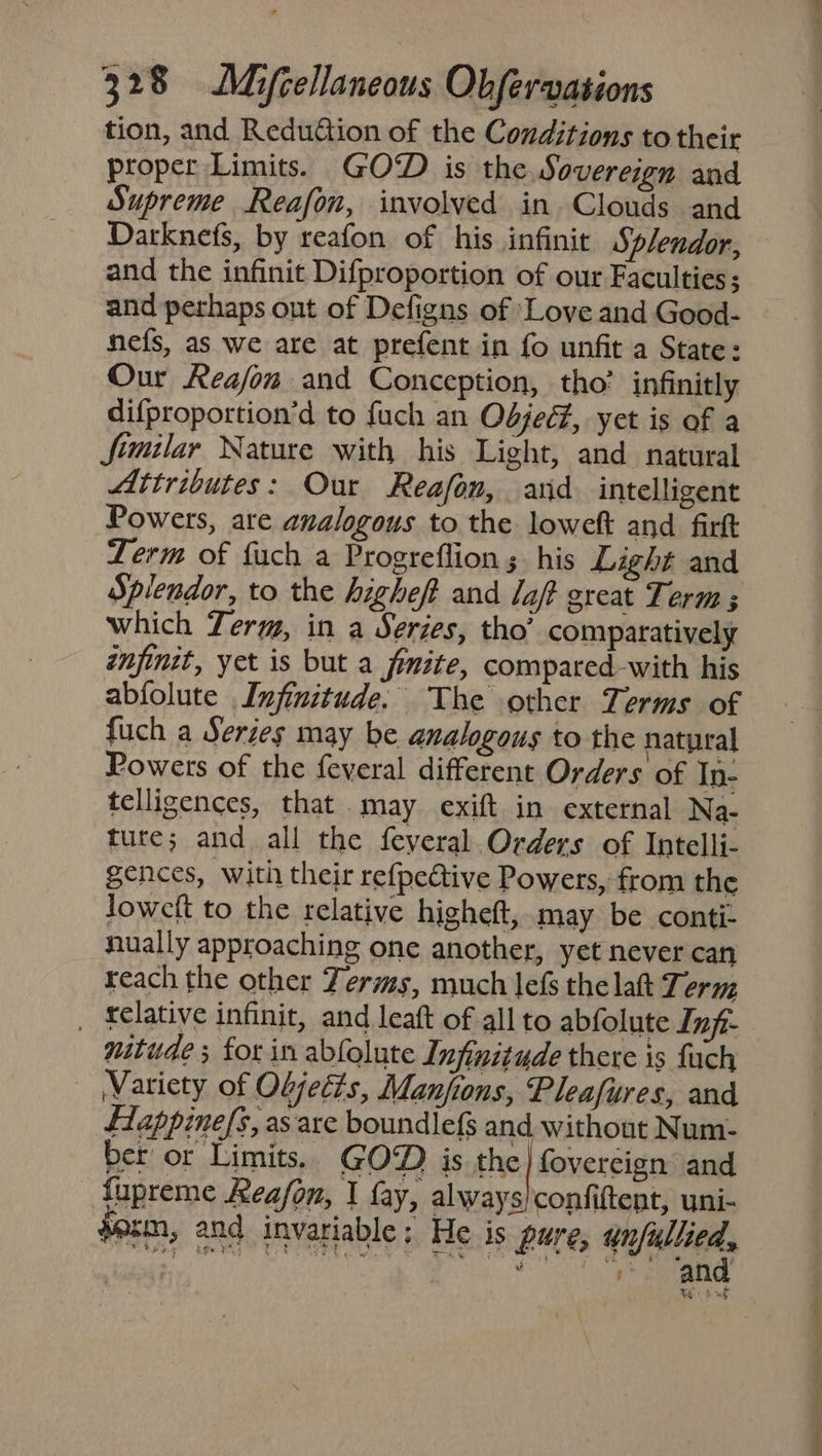 tion, and Redudion of the Conditions to their proper Limits. GOD is the Sovereign and Supreme Reafon, involved in Clouds and Darknefs, by reafon of his infinit Splendor, and the infinit Difproportion of our Faculties; and perhaps ont of Defigns of Love and Good- nefs, as we are at prefent in fo unfit a State: Our Reafon and Conception, tho’ infinitly difproportion’d to fuch an Odjec#, yet is of a fimilar Nature with his Light, and natural Attributes: Our Reafon, arid intelligent Powers, are analogous to the loweft and firk Term of fuch a Progreflion ;. his Light and Splendor, to the highef and laff great Term ; which Term, in a Series, tho’ comparatively inpinit, yet is but a fmite, compared-with his abfolute Injinitude. The other Terms of fuch a Series may be analogous to the natural Powers of the feveral different Orders of In- telligences, that may exift in external Na- ture; and all the feyeral. Orders of Intelli- gences, with their re{pective Powers, from the loweft to the relative higheft, may be conti- nually approaching one another, yet never can reach the other Terms, much lefs the laft Teruz _ felative infinit, and leaft of all to abfolute Infi- witude ; for in abfolute Infinitude there is fuch Variety of Oljecis, Manfions, Pleafures, and fappinefs, as are boundlef$ and without Num- ber or Limits. GOD is the} fovercign and _ fupreme Keafon, | fay, always)confiftent, uni- sozm, and invariable; He is pure, anfullied, ROE RIOT Ce See a a ee o.oo - he,