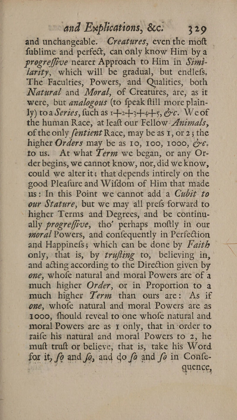 and unchangeable. Creatures, even the moft _ fublime and perfec, can only know Him bya progrefive nearer Approach to Him in Simi- larity, which will be gradual, but endlefs. The Faculties; Powers, and Qualities, both Natural and Moral, of Creatures, arc, as it were, but analogous (to fpeak ftill more plain- ly) toa Serzes, fuch as 1-24-3445, &amp;c. Weof the human Race, at leaft our Fellow- Animals, of the only fentzent Race, may be as 1, or 23 the higher Orders may be as 10, 100, 1000, ge. tous. At what Term we began, or any Or- der begins, we cannot know, nor, did we know, could we alter it; that depends intirely on the good Pleafure and Wifdom of Him that made us: In this Point we’cannot add a Cudit to our Stature, but we may al! prefs forward to ~ higher Terms and Degrees, and be continu- ally progrefiive, tho’ perhaps moftly in our moral Powers, and confequently in Perfection and Happinefs; which can be done by Fasth only, that is, by trufling to, believing in, and ating according to the Direction given by one, whofe natural and moral Powers are of a much higher Order, or in Proportion to a much higher Zerm than ours are: As if one, whofe natural and moral Powers are as 1000, fhould reveal to one whofe natural and moral Powers are as 1 only, that inorder to raife his natural and moral Powers to 2, he muft truft or believe, that is, take his Word for it, fo and fa, and do fo and fo in Confe- saad igs . quence,