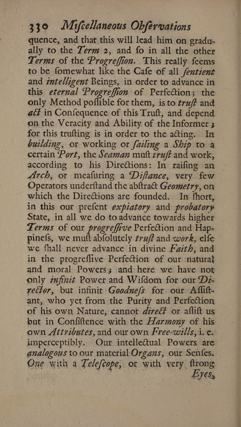 quence, and that this will lead him on gradu- ally to the Zerm 2, and fo in all the other Terms of the Progreffion. This really feems to be fomewhat like the Cafe of all fentzent and zntelligent Beings, in order to advance in» this eternal Progreffion of Perfection; the only Method poflible for them, is to tru/# and act in Confequence of this Truft, and depend on the Veracity and Ability of the Informer ; for this trufting is in order to the a@ting. In building, or working or failing a Ship to a certain Port, the Seaman mutt cruj? and work, according to his Dire@ions: In raifing an Arch, or meafuring a Difance, very few Operators underftand the abftraét Geometry, on which the Dire@ions are founded. In fhort, in this our prefent expzatory and probatory State, in all we do toadvance towards higher Ferms of our pregrefive Perfeéion and Hap- pinefs, we mutt abfolutely ¢ru/ff and work, elfe we fhall never advance in divine Faith, and in the progreflive PerfeGtion of our natural and moral Powers; and here we have not only zfinit Power and Wifdom for our Dz rector, but infinit Goodne/s for our Aflift- ant, who yet from the Purity and Perfection of his own Nature, cannot direc? or aflift us but in Confiftence with the Harmony of his own Attributes, and our own Free-wills, i. e. imperceptibly. Our intelle@tual Powers are analogous to our material Organs, our Senfes. One with a Telefcope, or with very ftrong | Eye,