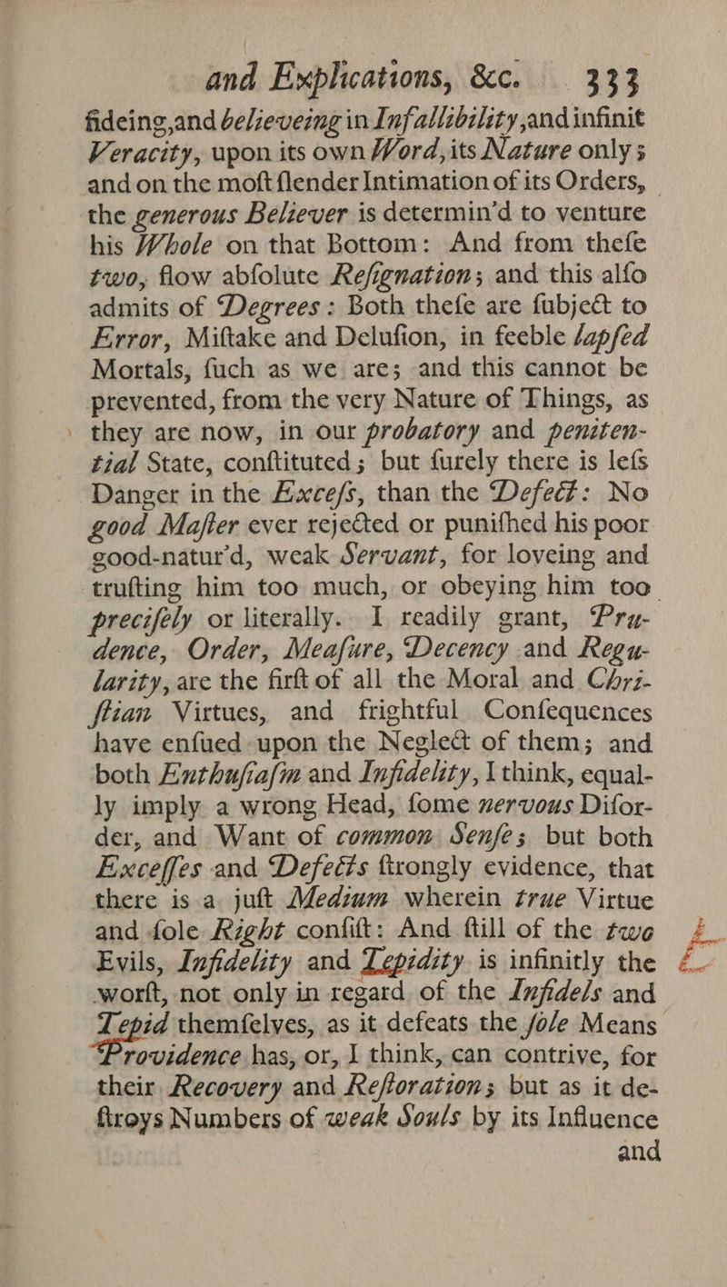 ww fideing,and deleveing in Infallibility and infinit Veracity, upon its own Word, its Nature only 5 the generous Believer is determin’d to venture his Whole on that Bottom: And from thefe two, flow abfolute Refignation; and this alfo admits of Degrees : Both thefe are fubject to Error, Miftake and Delufion, in feeble /apfed Mortals, fuch as we are; and this cannot be prevented, from the very Nature of Things, as they are now, in our probatory and peniten- tial State, conftituted; but furely there is lefs Danger in the Exce/s, than the Defect: No good Mafter ever rejetted or punifhed his poor good-natur'd, weak Servant, for loveing and precifely ox literally. I readily grant, Pry- dence, Order, Meafure, Decency and Regu- larity, are the firft of all the Moral and Chrz- flian Virtues, and frightful Confequences have enfued upon the Negledt of them; and both Enthufia/m and Infidelity, think, equal- ly imply a wrong Head, fome xervous Difor- der, and Want of common Senfes but both Exceffes and Defeéts ftrongly evidence, that there is a jutt Medium wherein true Virtue and fole Right confit: And ftill of the twe Evils, Infidelity and Lepidity is infinitly the wort, not only in regard of the Lufidels and rovidence has, or, I think, can contrive, for their Recovery and Reforation; but as it de- firoys Numbers of weak Sou/s by its Influence | and