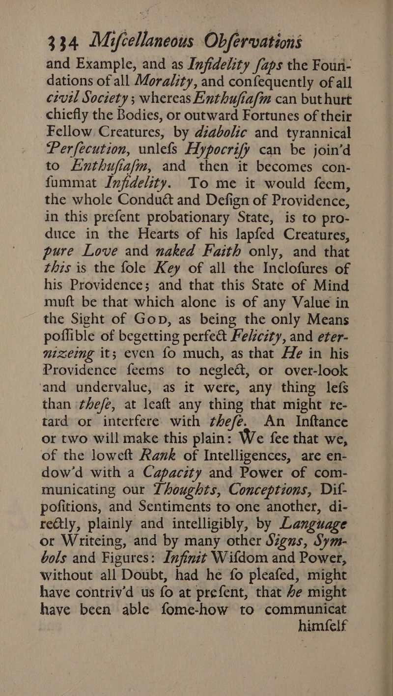 and Example, and as Infidelity faps the Foun- dations of all Morality, and confequently of all civil Society ; whereas Enthufiafm can but hurt chiefly the Bodies, or outward Fortunes of their Fellow Creatures, by dzabolic and tyrannical Perfecution, unlefs Hypocrify can be join’d to Lnthufiafm, and then it becomes con- fummat Infidelity. To me it would feem, the whole Conduét and Defign of Providence, in this prefent probationary State, is to pro- duce in the Hearts of his lapfed Creatures, — pure Love and naked Faith only, and that this is the fole Key of all the Inclofures of his Providence; and that this State of Mind muft be that which alone is of any Value in the Sight of Gop, as being the only Means poflible of begetting perfe&amp; Felicity, and eter- mizeing it; even fo much, as that He in his Providence feems to negle&amp;, or over-look and undervalue, as it were, any thing lefs than ‘thefe, at leaft any thing that might re- tard or interfere with thefe. An Inftance or two will make this plain: We fee that we, of the loweft Rank of Intelligences, are en- dow’d with a Capacity and Power of com- municating our Thoughts, Conceptions, Dif- pofitions, and Sentiments to one another, di- reatly, plainly and intelligibly, by Language or Writeing, and by many other Signs, Sym- bols and Figures: Infinit Wifdom and Power, without all Doubt, had he fo pleafed, might have contriv’d us fo at prefent, that 4e might have been able fome-how to communicat : himfelf