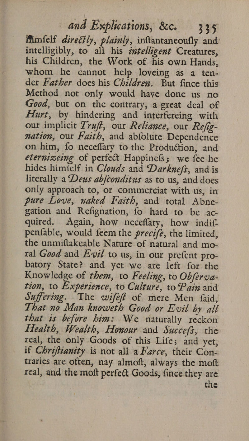 Wimfelf directly, plainly, inftantaneoufly and intelligibly, to all his ¢utelligent Creatures, his Children, the Work of his own Hands, whom he cannot help loveing as a ten- der Father does his Children. But fince this Method not only would have done us no Good, but on the contrary, a great deal of Hurt, by hindering and interfereing with our implicit Truft, our Reliance, our Refig- nation, our Faith, and abfolute Dependence on him, fo neceffary to the Produ@tion, and etermizeimg of perfect Happinefs; we fee he hides himielf in Clouds and Darkne/s, and is literally a Deus abjconditus as to us, and does only approach to, or commerciat with us, in pure Love, naked Faith, and total Abne- gation and Refignation, fo hard to be ac- quired. Again, how neceflary, how indif- penfable, would feem the precife, the limited, the unmiftakeable Nature of natural and mo- ral Good and Evil to us, in our prefent pro- batory State? and yet we are left for the Knowledge of them, to Feeling, to Obferva- tion, to Experience, to Culture, to Pain and Suffering. The wifeff of mere Men faid, Lhat no Man knoweth Good or Evil by all that is before him: We naturally reckon Health, Wealth, Honour and Succefs, the real, the only Goods of this Life; and yet, if Chriftianity is not all a Farce, their Con- traries are often, nay almoft, always the moft real, and the moft perfect Goods, fince they are the