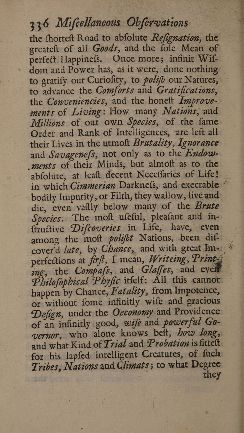 the fhorteft Road to abfolute Refignation, the ereateft of all Goods, and the fole- Mean of perfect Happinefs. Once more; infinit Wif to ratify our Curiofity, to poli our Natures, to advance the Comforts and Gratificatzons, the Conveniencies, and the honeft Lmprove- ments of Living: How many Nations, and Millions of our own Species, of the fame Order and Rank of Intelligences, are left all their Lives in the utmoft Brutality, Ignorance and Savagenefs, not only as to the Endow- ments of their Minds, but almoft as to the abfolute, at leaft decent Neceflaries of Life! bodily Impurity, or Filth, they wallow, live and die, even vattly below many of the Brute Species. The moft ufeful, pleafant and in- fiructive Difcoveries in Life, have, even among the moft polifbt Nations, been dif- Philofophical Phyfic itfelf: All this cannot happen by Chance, Fatality, from Impotence, or without fome infinitly wife and gracious Defign, under the Oeconomy and Providence of an infinitly good, wife and powerful Go- wvernor, who alone knows beft, how long,. and what Kind of Tréal and Probatzon is fittett for his lapfed intelligent Creatures, of fuch Tribes, Nations and Climats; to what ace Sa ‘ Jn ht eee eld