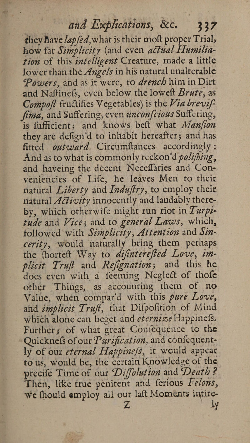 they Rave /ap/ed, what is their moft proper Trial, how far Simplicity (and even actual Humilia- tion of this zntelligent Creature, made a little Jower than the _4nge/s in his natural unalterable Powers, and as it were, to drench him in Dirt and Naftinefs, even below the loweft Brute, as Compoft fructifies Vegetables) is the Vza brevi/- fima, and Suffering, even wnconfcious Suffering, ‘is fufficient; and knows beft what Manfion they are defign’d to inhabit hereafter; and has fitted outward Circumftances accordingly : And as to what is commonly reckon’d poli/bing, and haveing the decent Neceffaries and Con- veniencies of Life, he leaves Men to their natural Liberty and Indufiry, to employ their natural 4é#ivity innocently and laudably there- by, which otherwife might run riot in Turpz- tude and Vice; and to general Laws, which, followed with Simplicity, Attention and Sin- cerity, would naturally bring them perhaps the {horteft Way to difinterefted Love, im- plicit Truft and Refignation; and this he does eyen with a feeming Neglect of thofe other Things, as accounting them of no Value, when compar’d with this pure Love, and implicit Truft, that Difpofition of Mind | which alone can beget and eternize Happinefs. Further; of what great Conféquence to the ~~ Quicknefs of our Purification, and confequent- ly of our eternal Happine/s, it would appear tous, would be, the certain Knowledge of the precife Time of our Di/folution and Death ¢ Then, like true penitent and ferious Fe/ons, we fhould employ all our laft Moments intire- Z ly