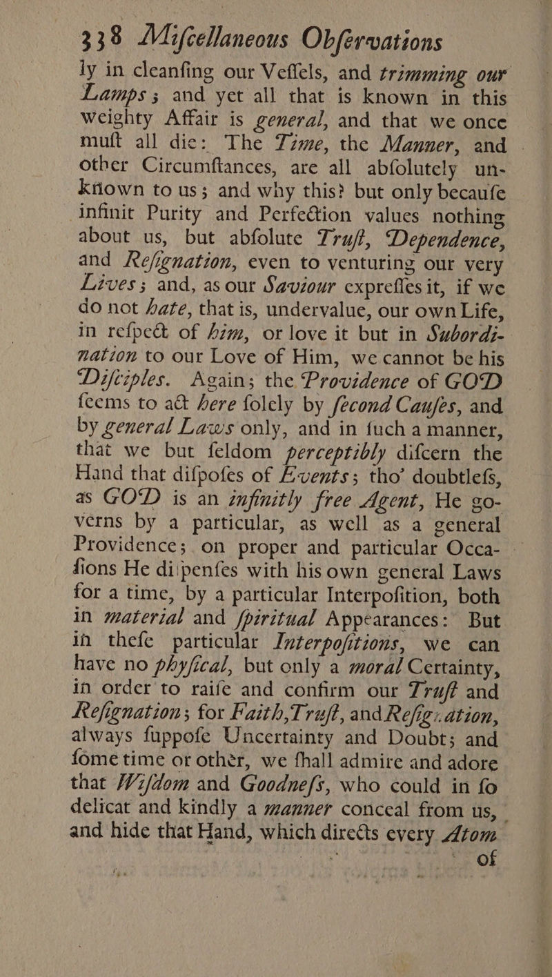 ly in cleanfing our Veflels, and trimming our Lamps; and yet all that is known in this Weighty Affair is general, and that we once muft all die: The Time, the Manner, and . other Circumftances, are all abfolutely un- Kriown to us; and why this? but only becaufe infinit Purity and Perfeétion values nothing about us, but abfolute Tru/?, Dependence, and Ke/ignation, even to venturing our very Lives; and, as our Saviour exprefles it, if we do not ate, that is, undervalue, our own Life, in refpect of him, or love it but in Subordi- nation to our Love of Him, we cannot be his Diftiples. Again; the Providence of GOD feems to a&amp;t here folely by fecond Caufes, and by general Laws only, and in {uch a manner, that we but feldom perceptibly difcern the Hand that difpofes of Events; tho’ doubtlefs, as GOD is an infinitly free Agent, He go- verns by a particular, as well as a general Providence; on proper and patticular Occa- — fions He diipenfes with his own general Laws for a time, by a particular Interpofition, both in material and fpiritual Appearances: But in thefe particular Interpojitions, we can have no phyfical, but only a moral Certainty, in order to raife and confirm our Truff and Refignation; for Faith,Truft, and Refig:. ation, always fuppofe Uncertainty and Doubt; and fome time or other, we fhall admire and adore that Wi/dom and Goodnefs, who could in fo delicat and kindly a manner conceal from us, | and hide that Hand, which directs every Atom