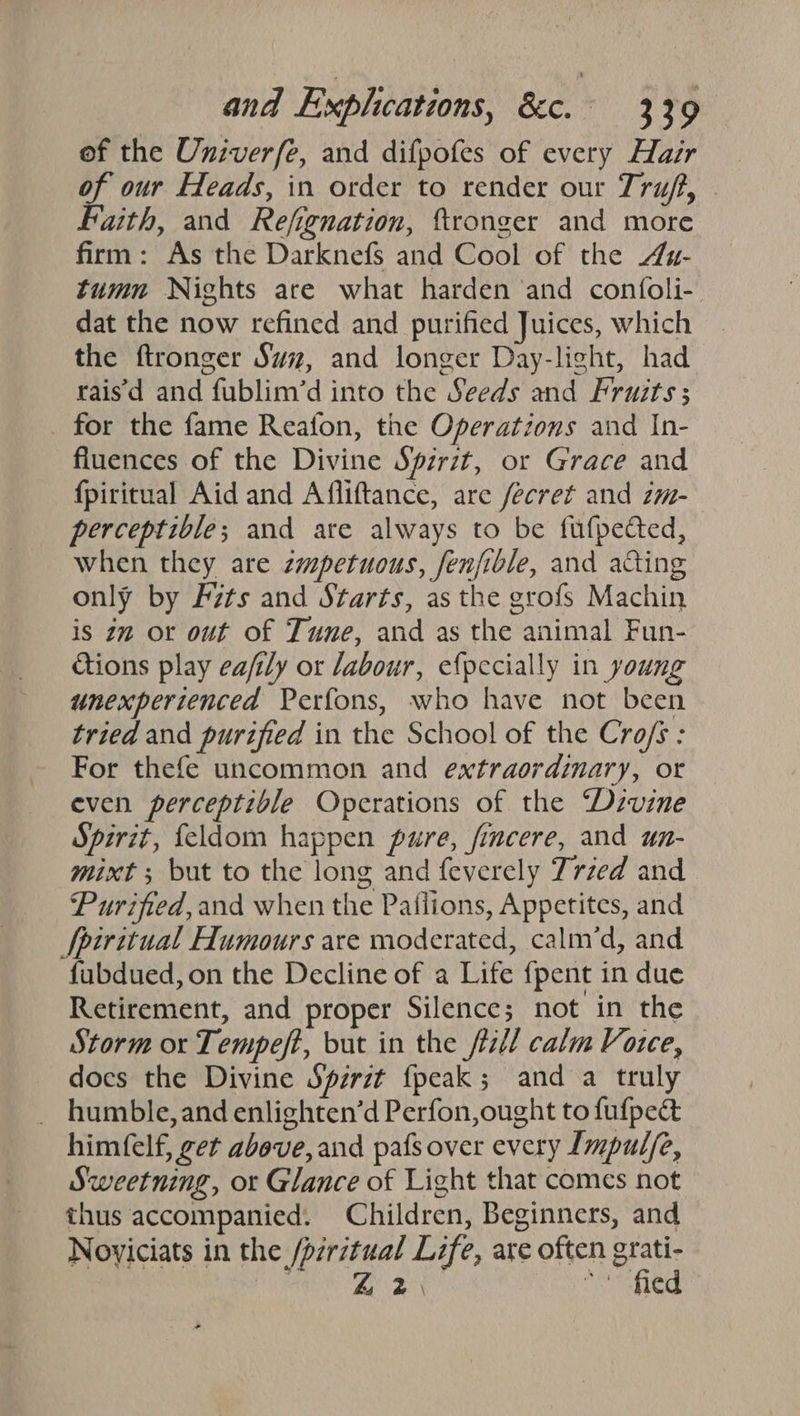 of the Univer/fe, and difpofes of every Hazr of our Heads, in order to render our Truff, Faith, and Refignation, ftronger and more firm: As the Darknefs and Cool of the 4u- tumn Nights are what harden ‘and confoli- dat the now refined and purified Juices, which the ftronger Svz, and longer Day-light, had rais'd and fublim’d into the Seeds and Fruits ; for the fame Reafon, the Operations and In- fluences of the Divine Spirit, or Grace and {piritual Aid and Afliftance, are fecret and zm-— perceptible; and are always to be fufpected, when they are zmpetuous, fenfible, and acting only by Fits and Starts, as the grofs Machin is 22 or out of Tune, and as the animal Fun- tions play ea/ily or labour, efpecially in young unexperienced Perfons, who have not been tried and purified in the School of the Cro/s : For thefe uncommon and extraordinary, or even perceptible Operations of the “Dzvine Spirit, feldom happen pure, fincere, and un- mixt ; but to the long and feverely Trzed and Purified,and when the Paflions, Appetites, and Spiritual Humours are moderated, calm’d, and fubdued, on the Decline of a Life fpent in due Retirement, and proper Silence; not in the Storm or Tempeft, but in the ftz/l calm Voree, docs the Divine Spzrzt {peak ; and a truly _ humble,and enlighten’d Perfon,ought to fufpeé himfelf, get above, and pafs over every Lmpulfe, Sweetning, or Glance of Light that comes not thus accompanied. Children, Beginners, and Noviciats in the /prr7tual Life, are often grati- eg Re 2) So fied