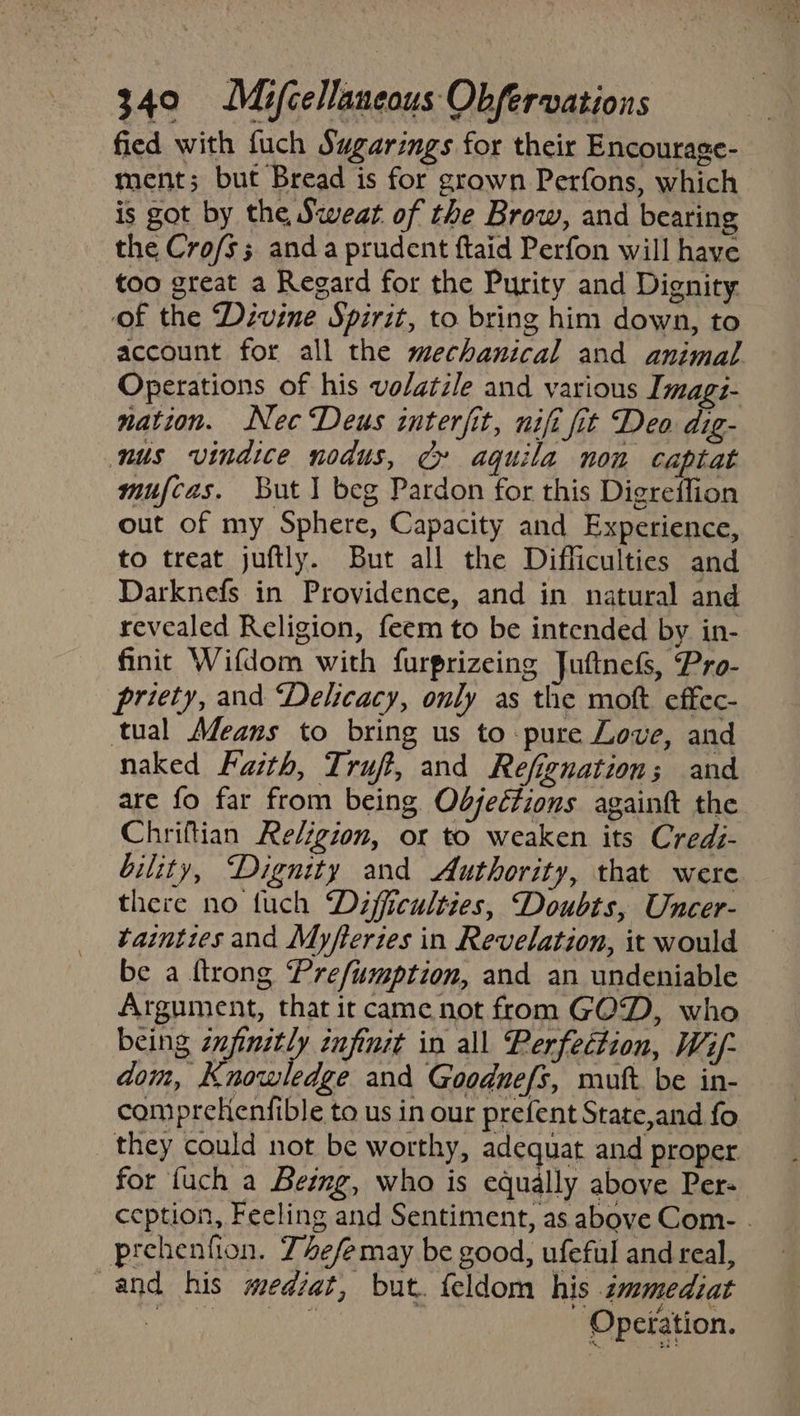 fied with fuch Sugarings for their Encourage- ment; but Bread is for grown Perfons, which is got by the Sweat of the Brow, and bearing the Cro/s; anda prudent ftaid Perfon will have too great a Regard for the Purity and Dignity of the Divine Spirit, to bring him down, to account for all the mechanical and animal Operations of his volatile and various Imagi- nation. Nec Deus interfit, nifi fit Deo dig- nus vindice nodus, Cy aquila non captat mufcas. But 1 beg Pardon for this Digreffion out of my Sphere, Capacity and Experience, to treat juftly. Burt all the Difficulties and Darknefs in Providence, and in natural and revealed Religion, feem to be intended by in- finit Wifdom with furprizeing Juftnefs, Pro- priety, and Delicacy, only as the moft effec- tual Means to bring us to pure Love, and naked Fasth, Truft, and Refignation; and are fo far from being Objections againft the Chriftian Religion, or to weaken its Credz- bility, Dignity and Authority, that were there no tuch Dafficulties, Doubts, Uncer- tainties and Myfteries in Revelation, it would be a ftrong Prefiumption, and an undeniable Argument, that ir came not from GOD, who being init tnjimit in all Perfection, Wif- dom, Knowledge and Goodnefs, mutt. be in- compreHenfible to us in our prefent State,and fo they could not be worthy, adequat and proper for fuch a Being, who is equally above Per- ception, Feeling and Sentiment, as above Com- . prehenfion. Z4efe may be good, ufeful and real, and his medzat, but. feldom his zmmediat ee eRe Opeiation.