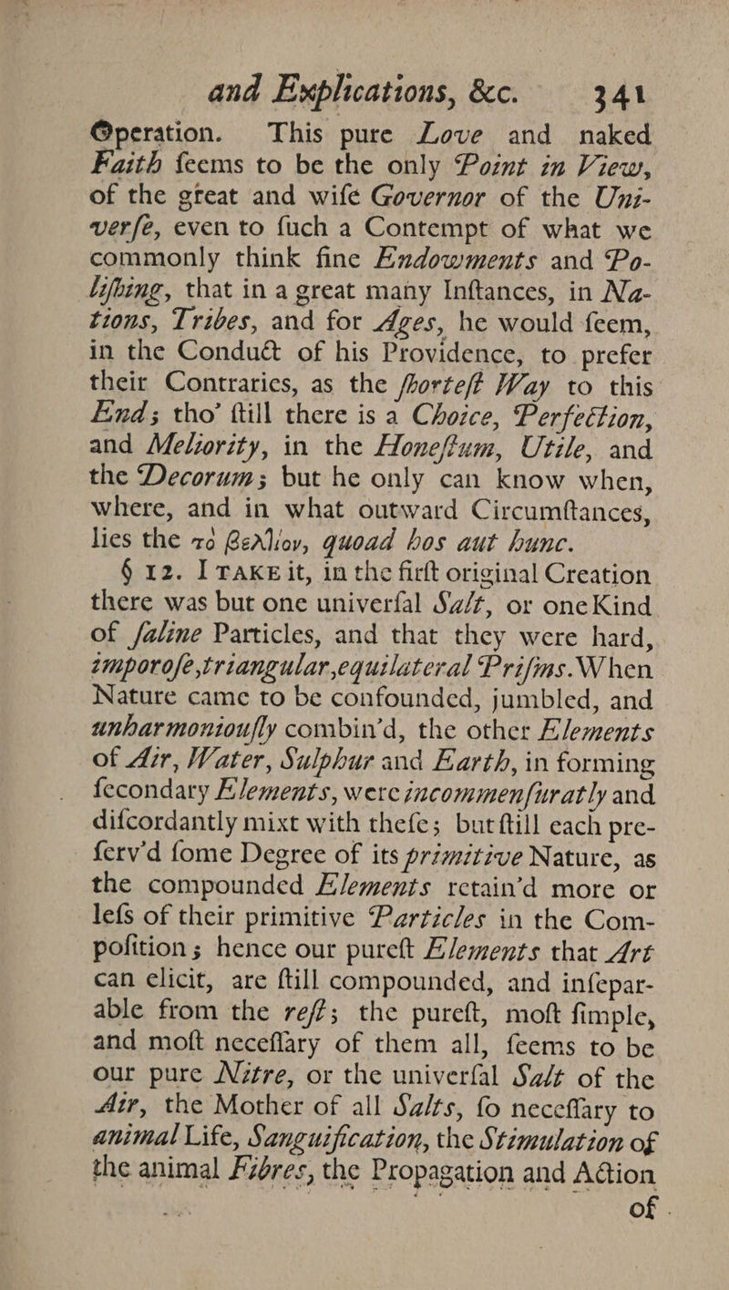 @peration. This pure Love and naked Faith feems to be the only Point in View, of the great and wife Governor of the Uni- verfe, even to {uch a Contempt of what we commonly think fine Endowments and Po- ‘ifbing, that in a great many Inftances, in Na- tions, Tribes, and for Ages, he would feem, in the Conduct of his Providence, to prefer their Contraries, as the fhorte/ftf Way to this Find; tho’ ftill there is a Chozce, Perfection, and Meliority, in the Honeffum, Utile, and the Decorum but he only can know when, where, and in what outward Circumftances, lies the zo BeAliov, guoad bos aut hune. § 12. I TaKEit, in the firft original Creation there was but one univerfal Sa/t, or oneKind of faline Particles, and that they were hard, emporofe,triangular equilateral Prifims.When Nature came to be confounded, jumbled, and unharmontoufly combin’d, the other Elements of Air, Water, Sulphur and Earth, in forming fecondary Elements, were incommenfuratly and difcordantly mixt with thefe; burftill each pre- ferv'd fome Degree of its primitive Nature, as the compounded Elements retain’d more or lefs of their primitive Particles in the Com- pofition; hence our purett Elements that Art can elicit, are ftill compounded, and infepar- able from the reff; the pureft, moft fimple, and moft neceflary of them all, feems to be our pure Nitre, or the univerfal Sz/t of the Air, the Mother of all Salts, fo neceffary to animal Life, Sanguification, the Stimulation of the animal Fzores, the Propagation and Aion ie of .