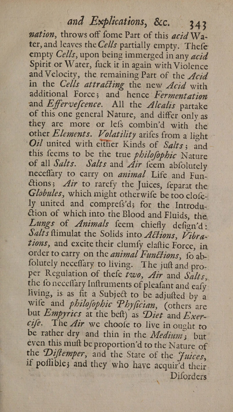 wation, throws off fome Part of this acid Wa- ter, and leaves the Ce//s partially empty. Thefe empty Ce//s, upon being immerged in any acid Spirit or Water, fuck it in again with Violence and Velocity, the remaining Part of the 4cid in the Cells attracting the new Acid with additional Force; and hence Fermentation and Effervefcence. All the Alcalis partake of this one general Nature, and differ only as _— they are more or lefs combin’d with the other Elements. Volatility arifes from a light ‘Oi! united with either Kinds of Sg/ts; and. this feems to be the true philofophic Nature of all Sa/ts. Salts and Air feem abfolutely neceflary to carry on animal Life and Fun- Ctions; 47r to rarefy the Juices, feparat the Globules, which might otherwife be too clofe- ly united and comprefs’d; for the Introdu- ction of which into the Blood and Fluids, the Lungs of Animals feem chiefly defien’d: Salts ftimulat the Solids into Actions, Vibra- Zions, and excite their clumfy elaftic Force, in order to carry on the animal Funétions, fo ab- folutely neceffary to living. The juft and pro- per Regulation of thefe two, ir and Salts, the fo neceflary Inftruments of pleafant and ealy living, is as fit a Subje&amp; to be adjufted by a wife and philofophic Phyfician, (others are but Empyrics at the beft) as Diet and Exer- cyfe. The dir we choofe to live in ought to be rather dry and thin in the Medjuy 3 but even this muft be proportion’d to the Nature of the Dzffemper, and the State of the ‘Fuices, if poflible; and they who haye acquir'd their Diforders