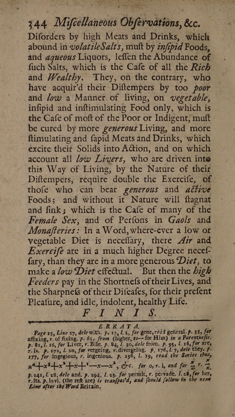 4 hae See rN ae eta a wed a RE a ik co eetn Obfervations, &amp;c. Diforders by high Meats and Drinks, which abound in volatzleSalts, mult by znfipid Foods, and aqueous Liquors, leffen the Abundance of fuch Salts, which is the Cafe of all the Rich and Wealthy. They, on the contrary, who have acquir’d their Diftempers by too poor and Jow a Manner. of living, on vegetable, infipid and inftimulating Food only, which is the Cafe of moft of the Poor or Indigent; muft | be cured by more generous Living, and more — ftimulating and fapid Meats and Drinks, which excite their Solids into AGion, and on which &gt; account all Jow Livers, who are driven inte this Way of Living, by the Nature of their Diftempers, require double the Exercife, of thofeé who can bear generous and active Foods; and without it Nature will ftagnat and fink; which is the Cafe of many of the Female Sex, and of Perfons in Gaols and Monafteries: In a Word, where-ever a low or vegetable Diet is neceflary, there sr and Exercife are in a much higher Degree necef- fary, than they are in a more generous ‘Dzet, to make a Jow Diet effectual. But then the high Feeders pay in the Shortnefs of their Lives, and the SharpnefS of their Difeafes, for their prefent Pleafure, and idle, indolent, healthy Life. TEC T SS WT ERT Page x2, Line 27, dele with. p. 12, 1.2, for gene, réad general. p. 335 for affixing, r. of fixing. p. 6s, from (higher, to--- for Him) i a Parenthefis. p. 81, 1. 16, for Liver, r. Bile. p. 84, /. 30, dele from. p. 95, 1. 16, for are, y.is. p. £72, 1. 20, for vergeing, r.divergeing. p, 176,1. 7, dele they. Pp: 177, for ingegious, 7. ingenious. p. 196, I. 19, read the Series thus, . x aff 8 fan? ft — x — 0, gore. for o,f. i, and for = 2 p.24t, L 28, dele and. p. 294, 1.23. for permit, r. pervade. 1. 28, for her, r-its. p. Ixvi, (the reft are) 7s tranfpos’d, and [bould follow tn the newt Eine after the Word Britain. mei?