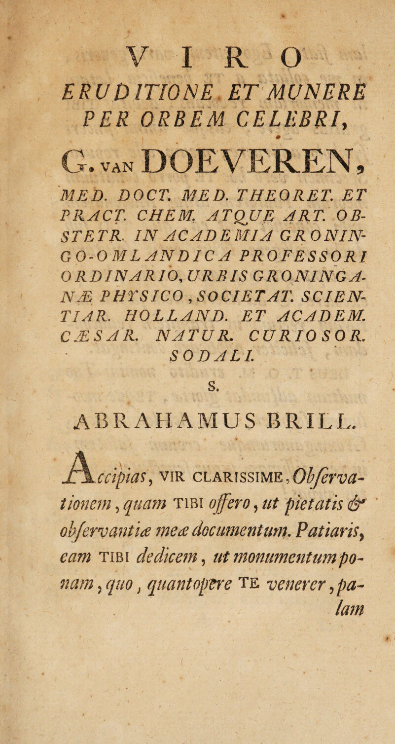 VIRO ERUDITIONE ET MUNERE PER ORBEM CELEBRI, G.vanDOEVEREN, MED. DOCT. MED. THE ORET. ET PRACT. CHEM. ATQUE ART. OB- STETR. IN ACADEMIA GRONIN- GO-OMLANDICA PROFESSORI ORDINARIO, URBIS GRONINGA- NM PHYSICO , SOCIET AT. SCIEN TIAR. HOLLAND. ET ACADEM. C2ESAR. NATUR. CURIO SOR. SODALI. S. abrahamus brill. . % Jh^ccipias, vir clarissime , Obferva- tionem, quam tibi offero, ut pietatis & obfervantia mea documentum. Patiaris, eam tibi dedicem, ut monumentum po¬ nam , quo, quantopere te venerer, pa¬ lam