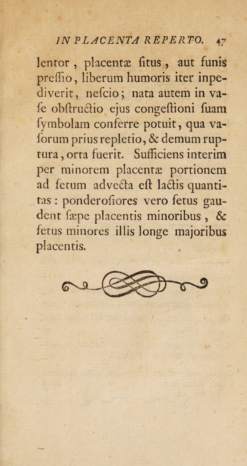 lentor , placentas litus, aut funis preffio, liberum humoris iter inpe- diverit, nefcio; nata autem in va¬ le obftructio ejus congeftioni fuam fymbolam conferre potuit, qua va- forum prius repletio, & demum rup¬ tura , orta fuerit. Sufficiens interim per minorem placentae portionem ad fetum advecta ell: la&is quanti¬ tas : ponderoliores vero fetus gau¬ dent faepe placentis minoribus , & fetus minores illis longe majoribus placentis.