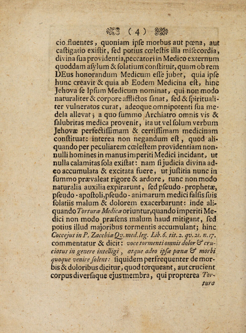 CIO fluentes , quoniam ipfe morbus aut pcena, aut caftigatio exiftit, fed potius cceleftis illa mifecordia, divina fua providentia,peccatori in Medico externum quoddam afylum & folatium conftittiir, quam ob rem DEus honorandum Medicum efle jubet, quia ipfe hunc creavit & quia ab Eodem Medicina eft, hinc Jehova fe Ipfum Medicum nominat, qui non modo naturaliter & corpore afflidos lanat, fed&fpirituali- ter vulneratos curat, adeoqueomnipotenti fua me* dela allevat j a quo fummo Archiatro omnis vis & falubritas medica provenit, ita ut vel folum verbum Jehovae perfedillimam & certiflimam medicinam conftituat: interea non negandum eft, quod ali¬ quando per peculiarem cceleftem providentiam non¬ nulli homines in manus imperiti Medici incidant, ut nulla calamitas fola exiftat: nam fi judicia divina ad¬ eo accumulata & excitata fuere, ut juftitia nunc in fummo prtevaleat rigore & ardore, tunc non modo naturalia auxilia expirarunt, fedpfeudo-prophette, pfeudo • apoftoli,pfeudo - animarum medici falfis fuis folatiis malum & dolorem exacerbarunt: inde ali. quando oriuntur,quando imperiti Me¬ dici non modo praefens malum haud mitigant, fed potius illud majoribus tormentis accumulant; hinc Coccejus in P, LaccbiceQv.med.leg. Lih.6. tit.2. qv.21. n.iy. commentatur & dicit: voce tormenti omnis dolori cru¬ ciatus in genere inteUigi, atque adeo ipfee pcena morbi 'quoque venire folent: fiquidem perfrequenter de mor¬ bis & doloribus dicitur, quod torqueant, aut crucient corpus diverfaque ejus membra, quipropterea Tor¬ tura