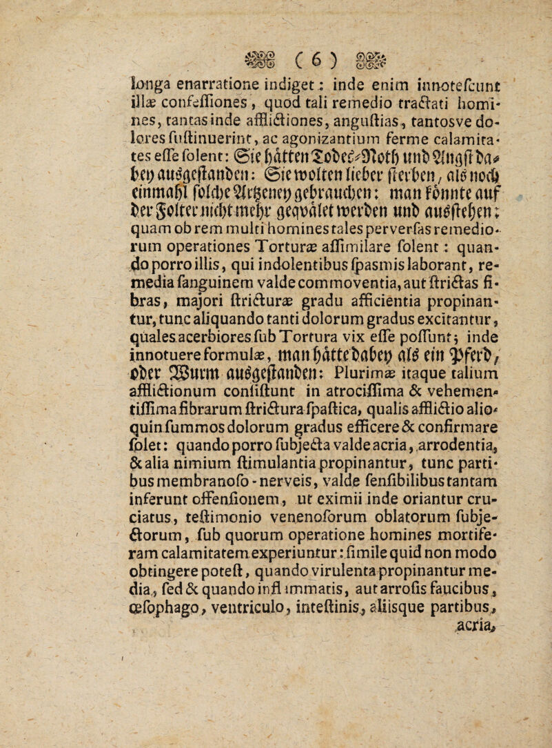 longa enarratione indiget; inde enim innotefciint ill^ confefliones, quod tali remedio traftati homi¬ nes, tantas inde afflidiones, anguftias, tantosve do¬ lores fuftinuerint, ac agonlzantium ferme calamita¬ tes efle foient: ©je unb$|iigf} ba<» fcei) au(!gej!anl)e!i: @ie tvoltctt Iiekr flei:t>eii, niti »o(& ftnmdfiil roM)e5lc§enci)gebraucl}cn: manfpnnteauf t>erSolteni!cl)tmebi* geqpdletmevben «nb quam ob rem multi homines tales perverfas remedio¬ rum operationes Torturse aflimilare foient: quan¬ do porro illis, qui indolentibusfpasniislaborant, re¬ media fanguinem valdecommoventia,aut ftridas fi• bras, majori ftridurae gradu afficientia propinan¬ tur, tunc aliquando tanti dolorum gradus excitantur, quales acerbiores fub Tortura vix efle pofliint; inde innotuere formulae, tliait f)dttf babcy fin Obef SSJuritt flU^gefianbejtl: Plurimae itaque talium afflidionum conliftunt in atrociffima & vehemen- tiffimalibrarum ftridurafpaftica, qualisafflidioaliO' quin furamos dolorum gradus efficere & confirmare (plet: quando porro fubjeda valde acria, .arrodentia, & alia nimium ftimulantiapropinantur , tunc parti¬ bus membranofo-nerveis, valde fenfibilibustantam inferunt offeniionem , ut eximii inde oriantur cru¬ ciatus, teftimonio venenoforum oblatorum fubje- ftorum, fub quorum operatione homines mortife¬ ram calamitatem experiuntur : fimile quid non modo obtingere poteft, quando virulenta propinantur me¬ dia,, fed6c quandoinflimmatis, autarrofis faucibus, (gfophago, ventriculo, inteftinis, aliisque partibus, .acria» i