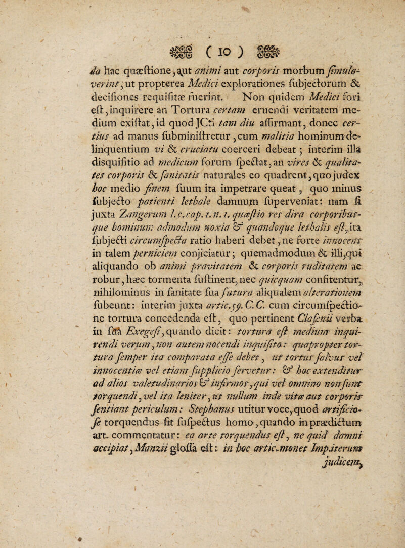 f ia hac quseftioneja^ut animi aut corporis morbum fmuh- verints^Vit propterca Medici explorationes fiibjeclorum & decifiones requifitae fuerint. Non quidem Medici fori eft 5 inquirere an Tortura certam eruendi veritatem me¬ dium exirtatjid quodJCti tam diti affirmant, donec cer¬ tius ad manus fobminiftretur, cum malitia hominum de»* linquentium vi & cruciatu coerceri debeat 5 interim illa disquifitio ad mediciwt forum ipeclat^an vires & qualita¬ tes corporis & fafiitatis naturales eo quadrent^ quo judex hoc medio finem fuiim ita impetrare queat, quo minus fubjefto patienti lethale damnum iiiperveniat: nam Ii juxta Zangerum Lc.cap.r.n.h quajlio res dira corporihtr- que ho77tinu'm admoduin noxia Sf qiiaitdoque kthalis eflfix lubjefti circumfpe&a ratio haberi debet ^ ne forte innocenT in talem perniciem conjiciatur; quemadmodum & illi^qui' aliquando ob animi pravitatem & corporis ruditatem ae robur, hsec tormenta fuftinent, nec quicquam confitenturj. nihilominus in fanitate fiia futura aliqualem alteratiouem fubeunt: interim juxta artic.jp. C. C. cum circumfpeftid- ne tortura concedenda eft, quo pertinent Clofenu verba: in Exegefi\qi\x[iAo dicit: tortura eji medium inqtn- vendi verum ^rion autem nocendi inquifita: quapropter tor- tura femper ita compaTata ejje debet ^ uf tortus falvus vel innocentiis vel etiam fiipplicio fervetur: ^ hoc extenditur ad alios valetudinarios ^ infirmos ^ qui vel omnino nonfunt torquendi yVel ita leniter nullum inde vitee aut corporir Jentiant periculum: Stephajms utitur voce,, quod artificio- fe torquendus'Iit fufpeftus homo quando in praediftum; art, commentatur: eq arte torquendus efly ne qttid damnt accipiatyManziigloffa eft;. in boc articMonet Jmpaterum judicem^,