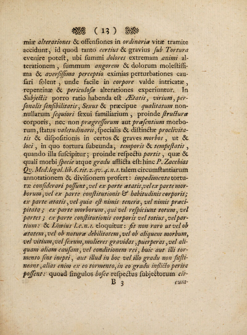 miae alterationes & ofFenfiones in ordinaria vitae tramite accidunt, id quod tanto certius & gravius Juh Tortura evenire poteft, ubi fummi dolores extremam animi al- terationem , (ummum angorem & dolorum moleftiffi- ma & avevfjjtma perceptio eximias perturbationes cau- firi fblent , unde facile in corpore valde intricatae, repentinae & periculofa alterationes experiuntur. In SubjeSiis porro ratio habenda eft itatis^ virium^ per- fonalis fenfihilitatis y Sexus & praecipue qualitatum non¬ nullarum fequiori fexui familiarium ^ proinde firuBura corporis , ntc non pragreffbrum znt prafentium movho- rum,ftatus valetudinarii& diftinftae proclivita¬ tis & diipofitioriis in certos & graves morbos, ut & loci, in quo tortura fubeunda, temporis & tempeflatis , quando illa fiifcipitur; proinde refpe£lu partis , quae & quali movhi fpecie'Atqnt gradii affli£la ^ikxhinQ P^ Zacchias Qv, Med, legaL lib, 6. tit. 2. qv\ n. i, talem circumftantiarum annotationem & divifionem profert r impedimenta tortu¬ rae confderari pojjunt yVel ex parte cetatis^velex parte mor¬ ior um^vel ex parte conflittmonis ^ habitudinis corporis; ex parte cetatisyvel quia e fi nimis tenera y vel nimis praei-- pitata / ex parte morborum', qtd vel refpiciunt totum^ vel 'partes ; ex patete confiitutioms corparis vel totius yVelpar¬ tium: & Ldwius Lc.na, eloquitur: jf/ non raro ut velob atatem yVel oh natura debilitatemy vel ob aliquem morbumy vel vitiumy velfexumy midieres gravidas ^puerperas y vel ali¬ quam aliam caufanty vel conditionem rei y huic aut illi tor¬ mento fint inepti y aut illud m hoc vel illo gradu non fufii- neant y alias enim ex' eo tormento fin eo gradu infUBo perire pojjent: quoad fingulos refpe£lus fiibjeaorum cir- B 3 cura-