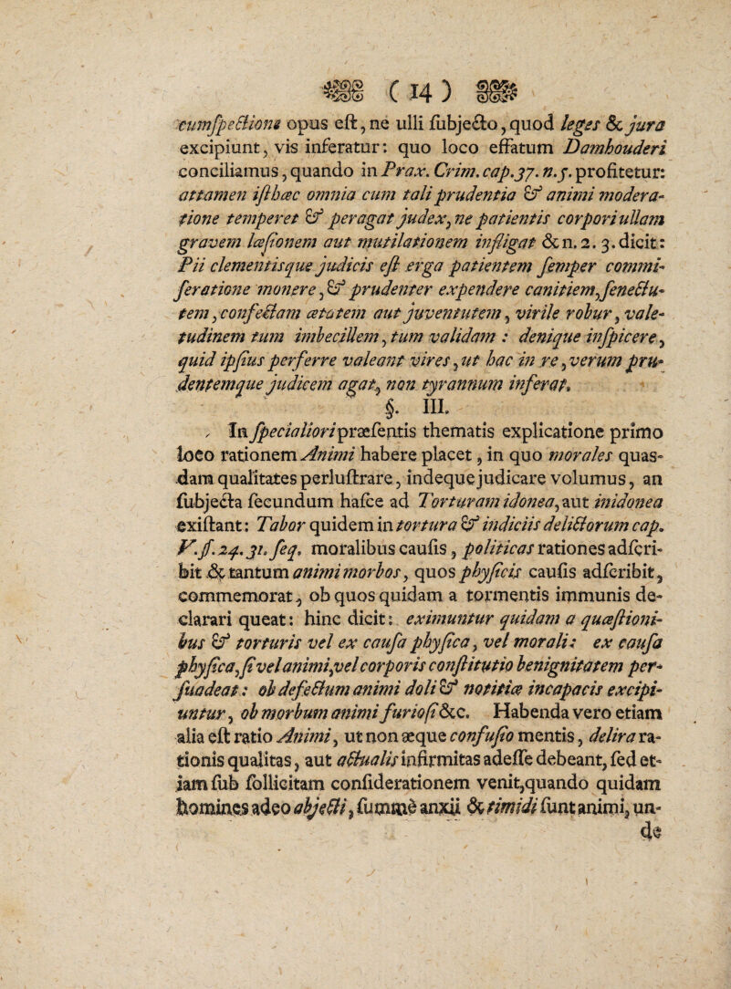 'tumfpeBiom opus eft^ne ulli fiibjefto, quod leges & jura excipiuntvis inferatur: quo loco effatum Damhouderi conciliamus, quando in Prax, Crim, cap.jy. n,j. profitetur: atmmeji ijlbcec omnia cum tali prudentia animi modera¬ tione temperet peragat judex^ne patientis corporiuUam gravem Icejionem aut mutilationem infligat &n»2.3. dicit: Pii clementis que judicis e fi .erga patientem femper commi- feratione moftere, prudenter expendere canitiemfleneSlu- tem y confe&am cetatem aut juventutem ^ virile rohur^ vale¬ tudinem tufn imbecillem ^ tum validam : denique infpicere ^ quid ipflusperferre valeant vires^ut hac in re^verumpru* dentemque judicem agat^ non tyrannum inferat^ §. IIL . Ia fpecialiori^iL2t£^vith thematis explicatione primo loco rationem Animi habere placet, in quo morales quas» dam qualitates perluftrare, indeque judicare volumus, an fubjecla fecundum hafce ad Torturam idoneainidonea exiftant: TahortorturaindiciisdeliUorumcap. f^.jf.aq^jhfeq, moralibus caufis, rationes adfcrf hit animimorbos ^ quos phy ficis caufis adfcribitj commemorat^ pb quos quidam a tormentis immunis de¬ clarari queat: hinc dicit: eximuntur quidam a quafiioni ius if torturis vel ex caufa phy fica ^ vel morali: ex caufa fhyfica^fivelanimiptelcorporis confiitutio benignitatem per- fuadeat : obdefeSlumanimi doli^ notitiae incapacis excipi¬ untur j ob morbum animi furio fi&c. Habenda vero etiam alia eft ratio Animi ^ ut non aeque confufio mentis, delira ra- fionisqualitas^ aut a^hialisin^xvaitzsadefledebeant,fedet¬ iam ftib follicitam confiderationem venit,quando quidam homines adeo abjeci ^ fumm^ anxii ^ timidifunt animia uu-