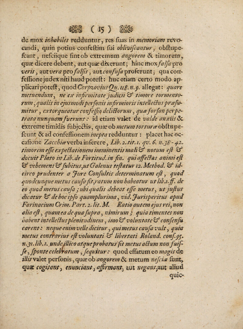 de mt)x inhabiles redduntor, res fuas in memoriam reVc^ candi, quin potius confeftim fui ohlivifcanturobftupe- fcant;, nefcrique fintob extremum angorem & timorem', quae dicere debent ^ aut quae dixerunt; hinc moy^falfa pTO veris ^ zutvera profalfs ^ aut confufa proferunt ^ qua corl- feffionejudexniti haud poteft: huc etiam certo fnodo ap¬ plicari poteft 3 quod Carpzovius On. iig. 'ft.p allegat: quare metnendian y ne ex infirmitate jtidiai if timore tormento^ rum 3 qualis m ejusmodiperfortis infirmioris inteUeBus prafu^ mitur 3 extorqueatur confefio deliBortim 3 quceforfanperpe¬ trata 77twqnam fuerunt t id etiam valet de valde anxiis extreme timidis fiibjcclis, oh inetum tortura db^u^t- fcunt & ad confeffionem inepta redduntur : placet hac oc- cafione Zc7(r(rZ'/<^verbainferere3 Lih.2.tif, h qv\ n.j8- qtL.. timore^n ejfie expeSlationem imminentis maH isf notum e fi Sf docuit Plato iit Lih, de Fortitud, in fin. qui affe&ns animi e fi. vehemens^fubituSyUtGale?2ustefiatur 12,Method. id¬ circo prudenter a fitre Confultis determinatum e fi 3 qiifdi quodcunque metus caufafit q'a tum no7i habeatur ut liba.fi, de eo quod metus catifa ;iihi qualis debeat efie inemSy ut jufius dicatur ^ dehocipfo quamplurhna y vid,furisperitm apud Farinarium Crinr Part. 2. Ut, M, Ratio autem ejus ref non alia efly quam ea de qua fupra y nimirum j qtna timentes nm habe?2tintelleBusplenitudme?ny imo^voluntate^confe?2ju carent: neque enim velle diritur 3 qui metus caufa vult 3 quia metus contraviur efi voluntati ^ libertati Roland, confpp^ 12,31, liba, unde iUicoatqueprobatusfit metus aBum non fuif fe 3 fponte celebratum 3 fequitur : quod effatum eo magis de valet perfonis, quaeob angorem & metum ?2efria fiint,. cogipanty cmmriant^ afirmant^ aut negantpxsx aliud quic- s