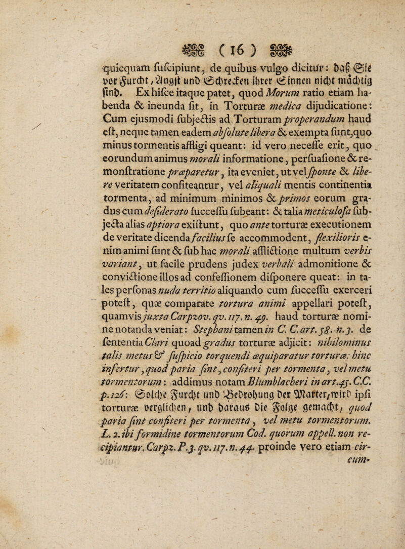 quicqiiam fufcipiunt, de quibus vulgo dicitur: v>or 5urc!)t /VlnQ|t unD 0cl)recfcu ibrer vginnen nicl)t mdcl)ti3 fltiD* Exhifce itaque patet, <:^o^Morum ratio etiam ha¬ benda & ineunda Iit, in Torturae medica dijudicatione: Cum ejusmodi fiibjeftis ad Torturam properandum haud eft, neque tamen eadem ahfolufe lihera & exempta {unt,quo minus tormentis affligi queant: id vero necefle erit, quo eorundum animus morali informatione, perfualione & re- monftratione prceparefur ^ ita eveniet, ut velj^(9;?^f & Itbe^ re veritatem confiteantur, vel aliquali mentis continentia tormenta, ad minimum nlinimos &prhnos eorum gra¬ dus cum deflderato fucceffu fubeant: & talia meticulofa fiib- jefta alias aptiora exiftunt, quo ante torturae executionem de veritate dicenda/^r/7/Wfe accommodent, flexilioris c- nim animi fiint & fiib hac morali affliftione multum verbis variant ^ ut facile prudens judex verbali admonitione & conviftione illos ad confeffionem difponere queat: in ta¬ les perfonas aliquando cum fiicceffu exerceri poteft, quae comparate tortura animi appellari poteft, quamvis^*//*r/^7 Carpzov, qv, zz/. m haud torturae nomi¬ ne notanda veniat: Stephani tamen in C C art, p8* de lententia Clari quoad gradus torturae adjicit: nihilominus talis metus fufpicio torquendi cequiparatur torturce: hinc infertur ^quod paria flnt ^confiteri per tormenta ^ vel metu tormentorum: addimus notam Blumblacheri in art,q.p. C.C. p,i26\ @olcl)e unD ^3eDrol)ung Dtr ^UJartcr/ttirD ipfi torturae Derglicbcn^ unb harau^ Die gemadu, quod paria flnt confiteri per tormenta, vel metu tormentorum. L.iJbi formidine tormentorum Cod. quorum appeU.non re- \€ipiantur.Carpz.P.;^.qv.iiy.n.4q* proinde vero etiam r/r- cum^