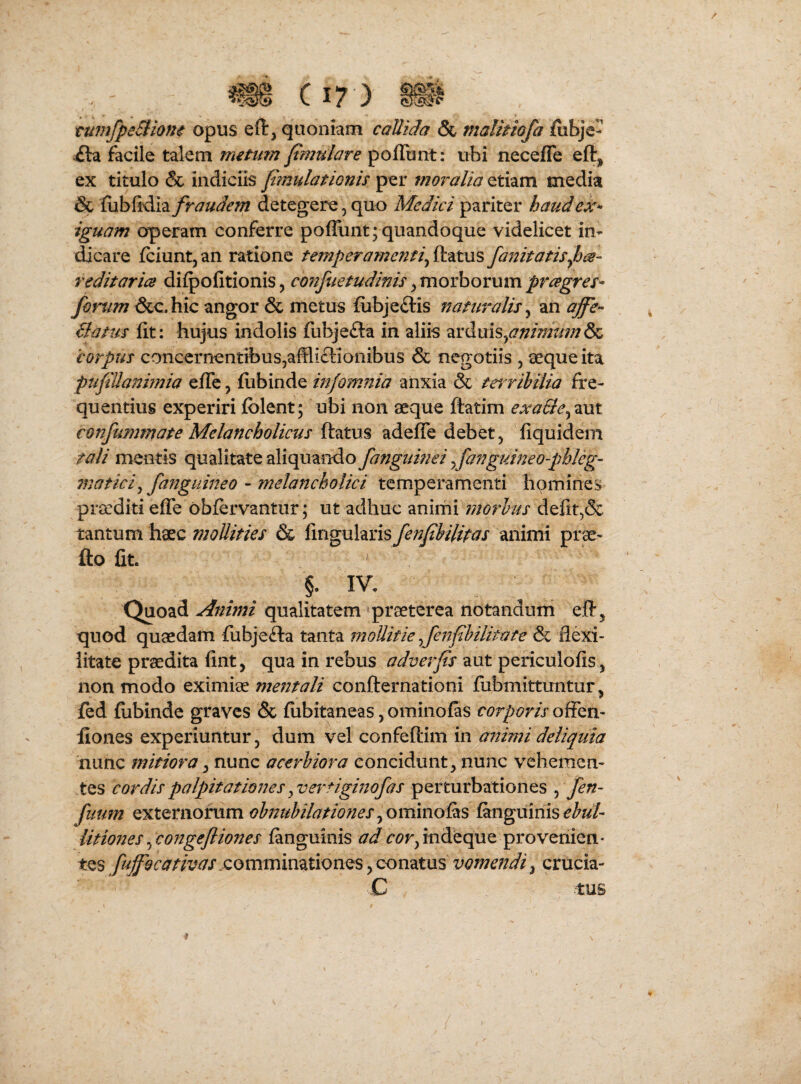 tumfpeSliom opus eft, quoniam callida & malitiofa &bje- ila facile talem metum f mulare poflunt: ubi necefle eft, ex titulo & indiciis f?nulationis per moralia etiam media & fubfidia fraudem detegere, quo Medici pariter haudeX'^ iguam operam conferre pofRint; quandoque videlicet in¬ dicare fciuntj an ratione temperamenti^ ftatus fanitatisf^- redit aries difpofitionis, cofifuetudinis ^movhomm preegres^ forum &c.hic angor & metus fubjeftis naturalis^ an affe- Batus fit: hujus indolis fubjefta in aliis arduis, 'corpus concernentibus,affliclionibus & negotiis , seque ita pufiUanhnia efTe, fiibinde infomnia aiixia & trrrihilia fre¬ quentius experiri folent; ubi non aeque ftatim exaSle^^yxi confummate Melancholicus ftatus adefle debet, fiquidem tali mentis qualitate aliquando fangiimei yfanguineo-pbleg- 7naticij fanguineo - melancholici temperamenti homines praediti efle obfervantur; ut adhuc animi morhus defit,& tantum haec mollities & ^itigxxhxls fenfibilitas animi prae- fto fit. §. IV. Quoad Animi qualitatem praeterea notandum eft, quod quaedam fubjefta tanta mollitie fenfihilitate flexi- litate prodita fint, qua in rebus aut periculofis, non modo eximiae mentali confternationi fubmittuntur, fed fiibinde graves & fiibitaneas, ominoias corporis offen- fiones experiuntur, dum vel confeftim in animi deliquia nunc mitiora ^ nunc acerbiora concidunt, nunc vehemen¬ tes cordis palpitationes ^vertiginofas perturbationes , fen- fuum externorum obnubilationes^ommoiks fanguinisehui litiones ^ cofigefliones fanguinis ad t*^r,indeque provenien* fufiocativas commimXionQSvomendi^ crucia- ,C -tus