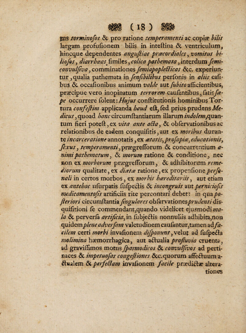 fxxs tovminofos & pro ratione temperamenti ac copiae hilis largam profufionem bilis in inteftina & ventriculum, hincquc dependentes angufiias prcecordiaks ^ vomitus hi- liofos^ diarrhceas ^colica,interdumy2’w/- comminationesfemiapopleSticas &c. experiun¬ tur , qualia pathemata \xx fenfhilihus perfonis^ in aliis eafi- bus & occafionibus animum valde aut afficfentibus, praecipue vero inopinatum terrorem caufantibus, fatisfa- pe occurrere Colanti Hujus conftitutionis hominibus Tor¬ tura confeflim applicanda baud eft^fed prius prudens Mr- quoad circumftantiarum illarum/W(?/?w,quan- tum fieri poteftjex vita ante aBa ^ & obfervationibusac relationibus de eadem conquifitis, aut ex moribus duran¬ te incarceratione annotatis , ex atatis^profapiee^ educationis^ fexus ^ temperamenti^pr^greiTovum & concurrentium a- nimi pathema tum ^ morum vdXion^ & conditione, nec sion ex morhorum praegreflbrum, & adhibitorum reme¬ diorum qualitate, ex diaeta ratione,ex propenfioneperfo- nali in certos morbos, ex jnorJns heereditoriis ^ aut etiam ex antehac ufiirpatis fiifpeelis & incongruis z\xt perniciQfs medicamentof s artificiis rite percontari debett m quapo- fteriori circumftantia fngulares oh^^xw^xxosx^^priidenti quifitioni fe commendant,quando videlicet ejusmodi la & perverfa artificia^ in fubjeflis nonnullis adhibita,non quidem plene adverfam valetudinem caufantur,tamen adfa¬ cilem certi morhi invafionem difponuntad fiii^e£la haemorrhagica, aut actualiacruenta, ad graviflimos motus fpasniodicos & convulfvos ad perti¬ naces & impetuofas congejliones &c.quorum affeftuum a- ^ualem Sa perfeBam invafionem facile praediftae altera- tiones