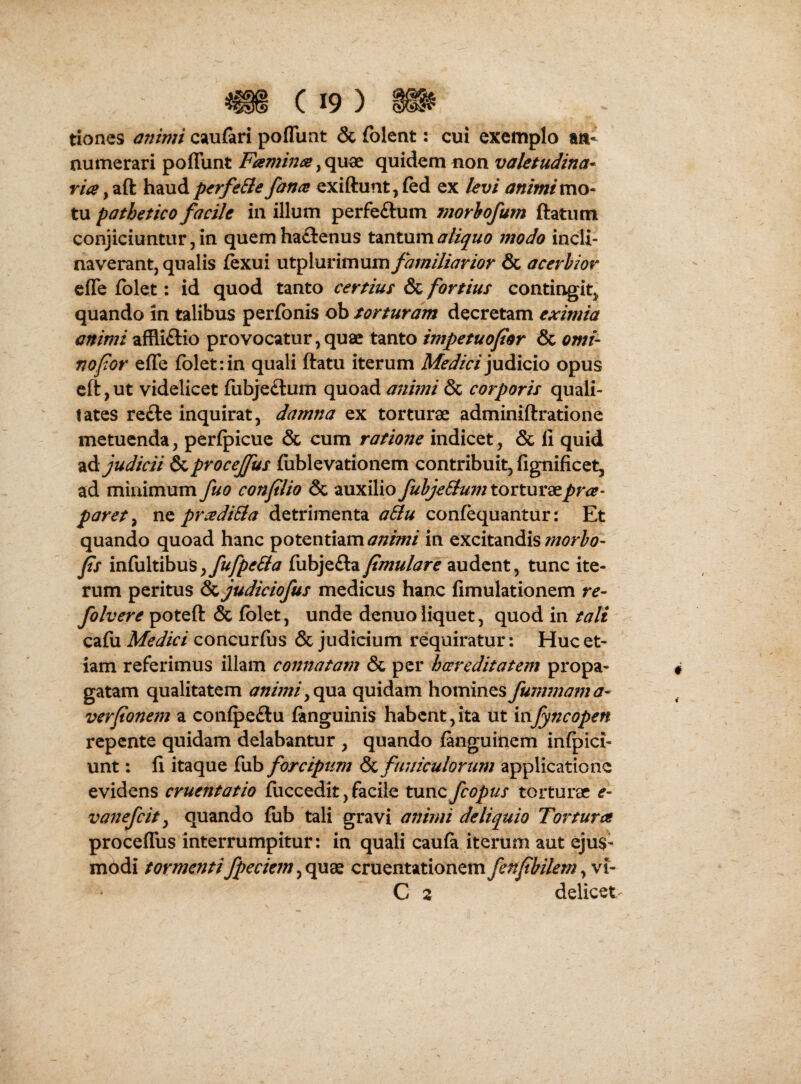 tiones animi csiufari poflliat & folent: cui exemplo ab¬ numerari poffunt Famwa quidem non valetudina^ via y aft haud p<rfe8ie fana exiftunt, (ed ex levi animi mo¬ ta pathetico facile in illum perfeftum morhofum ftatiim conjiciuntur, in quemha£lenus tmtam a liquo modo incli¬ naverant, qualis fexui utplurimum/^;»/y/^r/^?r & acerbior cffe fblet: id quod tanto certius & fortius contingit, quando in talibus perfonis ob torturam decretam eximia animi affliftio provocatur,quae tanto impetuofor & orni- no for effe folet:in quali ftatu iterum judicio opus cft, ut videlicet fijibje£lum quoad animi & corporis quali- tates re£le inquirat, damna ex torturae adminiftratione metuenda, perfpicue & cum ratione indicet, & li quid •iA judicii &procejfus fiiblevationem contribuit, fignificet, ad minimum fuo conplio & auxilio fuhjeBum torturaepra- paret y ne pradiEla detrimenta aBu confequantur: Et quando quoad hanc potentiam animi in excitandis morho- fs m{xx\x.ih\xsy fufpeSla fubjefta fmulare audent, tunc ite¬ rum peritus & judiciofus medicus hanc fimulationem re- folvere poteft & fblet, unde denuo liquet, quod in tali cafu Medici concurfus & judicium requiratur: Huc et¬ iam referimus illam connatam & per hocreditatem propa¬ gatam qualitatem anhniyqaz. quidam homines fummama- verfionem a conipeftu fanguinis habent,ita ut mfyncopen repente quidam delabantur , quando ianguinem infpici- unt: li itaque fub forcipum & funiculorum applicatione evidens cruentatio fuccedit,facile tancfcopus torturae e- vanefeit y quando fub tali gravi animi deliquio Tortura proceflus interrumpitur: in quali caufa iterum aut ejus¬ modi tormentifpeciemyOpx^ cruentationemfenpbilemy\i- C 2 delicet-