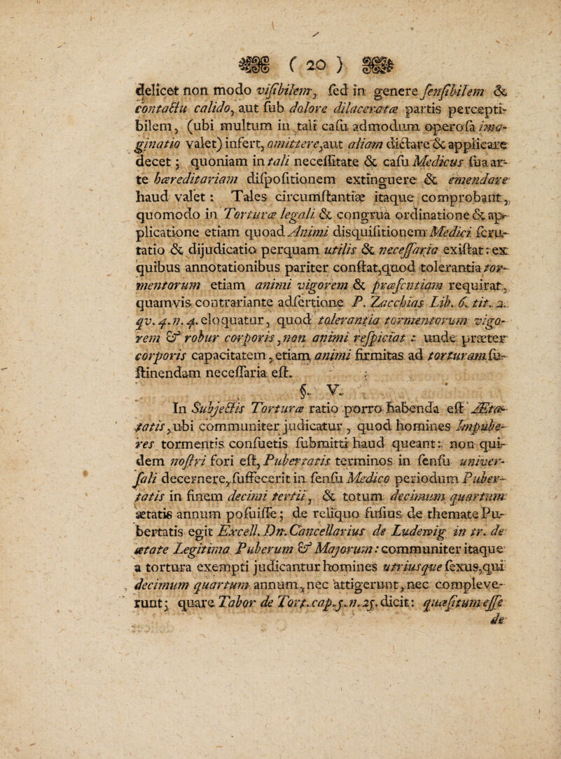 delicet non modo viflnkmy jfed in gQntvt fenfhilem & contaBit calido ^ aut fiib dalor e dilacerafce partis percepti- bilem j (ubi multum in^tali cafu admodiim e^perofa gmatio valet); infertj amitteredifl:are'& applieare. decet; quoniam intali neceffitate & qz(\x Medicus te hcsreditariam dilpofitionem extinguere immdms: haud valet: Tales circumftantisp itaque; comprobant quomodo in Torturee legali & congrua ordinatione & ap¬ plicatione etiam Animi disquifitionem icm**- tatio &,dijudicatia perquam utilis dL exiftatrex quibus annotationibus pariter conftat^qtLod tolerantia/bj^- fuentorum etiam animi vigorem quamvis contrariante adfertiaae F. Zacchiqs Lib. d. tit^ 2.. -^.eloquatur, quod tderaniia tarmensorum vigOr rem ^ robur carparis animi rejpmat ^ unde, prseter corporis capacitatem,,etiam cinimi firmitas ad tQrturam,&^ ftinendam neceffaria eff. ' ; ^ ' . « In SuhjeBis Tortura ratio porro haberida •W/r^ubi communiter judicatur , quod homines Impube¬ res tormentis confuetis fubmittihaud queant:, non qui¬ dem noflri fori efl, Pubertatis terminos in fenili univer¬ sali decernerCyfuffecerit in fenfii Medico periodum tatis in finem decimi tertii^ & totum decimum quartum: Wtatis annum pofuifFe ; de reliquo fufius de themate Pu¬ bertatis egit ExcelL Tir. Cane edar ius de Ludewig in tr.- de mate Legitima Puberum 8^ communiter itaque' a tortura exempti judicantur homines utriusquelktmsp^’ decimum quartum annum.nec attigerunt^.nec compleve¬ runt 3 eep),2X^TQbQr deTort^^cap^pm^ip qiiaSturiie£e ’  ■ ’ de I