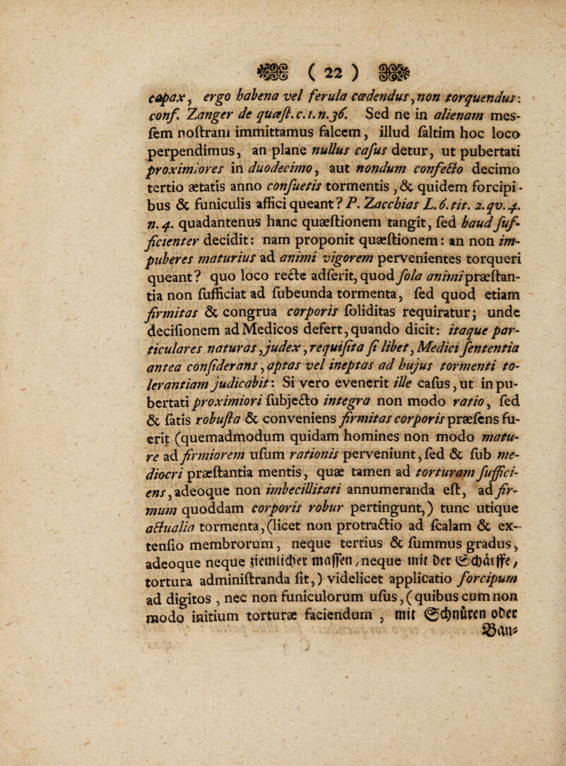 cofax^ ergo habena vel ferula ccedendus^non torquendmx conf, Zanger de quafl, c, /. n.jd. Sed ne in alienam mes- fem noftrani immittamus falcem , illud (altim hoc loca perpendimus, an plane nuUus cafm detur, ut pubertati proximiores xn duodecimo ^ aut nondum confeBo decimo tertio aetatis anno confuesis tormentis ,& quidem forcipi¬ bus & funiculis affici queant?-?. Zacchias LJ.fit. 2,qv,q.. quadantenus hanc quaeftionem tangit, fed haudfuf^ fidenter decidit ; nam proponit quaeftionem: an non im¬ puberes maturius ad animi vigorem pervenientes torqueri queant? quo loco refte ad{ent,quod fola animiprd^ttnn- tia non fufficiat ad fubeunda tormenta, fed quod etiam firmitas & congrua corporis foliditas requiratur; unde decifionem ad Medicos defert, quando dicit; itaque par¬ ticulares naturas yjudex ^requifita fi libet ^Medici fententia antea confiderans^aptas vel ineptas ad hujus tormenti to¬ lerantiam judic abii \ Si vero evenerit iUe cafus,ut in pu¬ bertati proximiori fubjefto integra non modo ratio, fed & latis robufla & conveniens firmitas corporis in- erit (quemadmodum quidam homines non modo matu¬ re firmiorem nUum rationis perveniunt, led & fub diocri praeftantia mentis, quae tamen ad torturam fufijci- e«j,adeoque non imbecillitati annumeranda eft, ad mum (inoAdiXcn corporis robur pertingunt,) tunc utique aBualia tormenta,(licet non protraftio ad fcalam & ex- tenfio membrorum, neque tertius & fiimmus gradus, adeoque neque 5iemi!cl)et mofien, neque init Der igcDdiffe, tortura adminiftranda fit,) videlicet applicatio forcipum ad digitos , nec non funiculorum ufiis,( quibus cum non modo initium torturae faciendum , mit 0(^)nurcn oDcc