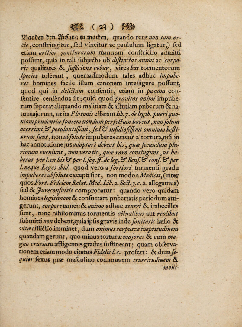 « ( 2? ) » bcn 2{nfan(j ju macften/ quando reus;/<9;7 tam ar- ^conftringitur^fed vincitur ac paululum ligatur^) fed etiam arEHor juriclurarum manuum conftridio admitti poffuntj quia in tali jfubjecto ob difiinEtas animi ac corpo- m qualitates & fupcims rohur ^ virestormentorum fpecies tolerant , quemadmodum tales adhuc impube¬ res homines facile illum canonem intelligere poffunt, quod qui in deliEiiim confentitj etiam in panam con- fcntire cenfendus fit; quid quod pravitas ainmi impube- rum fuperat aliquando malitiam & aftutiam puberum & na¬ tu majorum^ ut ita Platonis effatum lih, 7. de legih, pueri quo¬ niamprudentiafontem nondumperfeEtum habent^nonfolum acerrimiff petulantif/tmiyfed^ infidiofijfimi omnium hefti- arimt funtynonabfohtemvpuhQxts eximit a tortura^nifi in feac annotatione debeat his y qua fecundum plu¬ rimum evejiiunt y non vero iis y qua raro contingunt yUt ha¬ betur per L ex his per L feq, jf. de leg^ Senf ^ conf if per L neque Leges ihid, quod vero a fortiori tormenti gradu impuberes abfolute excepti fint j non modo a MedicisfmtQX quos Fort, FidelemRelat, Med, Lib, 2, SeE},j, c. 2, allegamus) fed fureconfuItis comprobatur: quando vero quidam homines legitimam & confiietam pubertatis periodum atti¬ gerunt^ corporexsimexiSsiantrno adhuc teneri & imbecilles funt, tunc nihilominus tormentis aBualibus aut realibus fubmitti non debent^^quia ipfis gravis inde fanitatts laefio & ^^><^a^Hi£lioimminetJ dum animus corpusve meptitudinem quandam gerunt j quo minus torturae & cum ma¬ gno affligentes gradus fuftineant; quam obferva- tionem etiam modo citatu si^6Sf//x A r. profert: &dumj#- quior fexus prse mafculino communem teneritudimm & moMi-