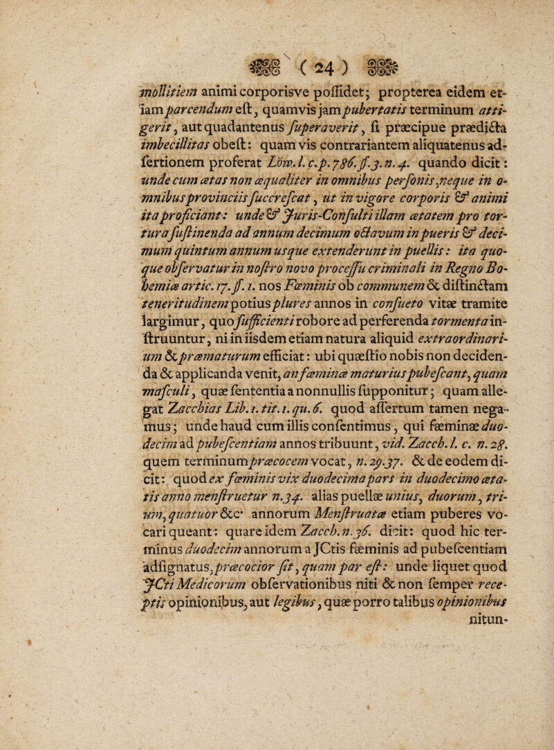 / ( 24 ) » ■ ■ moTlmem animi corporisve poffidet; propterea eidem ei- hmparcendimQiky quamvis terminum apti- gerit 5 aut quadantenus fiiperaverit, fi pfaecipue praediola imheciUitas obefl:: quam vis contrariantem aliquatenu s ad- fertionem proferat Ldw.A.c,p,^86.^.j.n.^. quando dicit: unde curn atas non cequaliter in omnihus pe^rfonisqneque in o* mnibusprovinciis fucer efcat ^ ut in vigore corporis ^ aitimi ita proficiant: unde f-uris-ConfultiiUam atatem pro tor¬ turafujlinenda ad annum decimum oElavum in pueris deci¬ mum quintum annum usque extenderunt in puellis : ita quo¬ que ob fervatur in nofiro novo procejjii criminali in Regno Bo- 1:>emic8 artic. ly.fi, i. nos Fceminis ob communem & difl:in£lam ieneritudmefn^otmsplureszxmos in confueto vitae tramite largimur, quo fufficientirobore ad perferenda tormenta m- ftruuntur, niin iisdem etiam natura aliquid extraordinari¬ um &prcematurum efficiat: ubi quaeftio nobis non deciden¬ da & applicanda venit, an fcemince maturiuspubefcant^ quam mafculi, quae fententia a nonnullis ffipponitur; quam alle¬ gat 7Lac chias Lih, /. tit. i, qu, ^ quod affer tum tamen nega« mus ; unde haud cum illis confcntimus, qui feminae decim ad puhefceittiajit annos tribuunt, vid, Zacch. L c. n. 2g, quem terminumprcecocem vocat, n, 2p.jy, & de eodem di¬ cit: qaoA. ex fwminis vix duodecima pars in duodecimo asta¬ tis anno menflruetur alias puellae unius^ duorum^ tri- mn^quatuorS^Qs annorum Menflruatce etiam puberes vo¬ cari queant: quare idem dicit: quod hic ter¬ minus duodecim annorum a JCtis feminis ad pubeicentiam 'adlignatuSjj^^rt^fc^aor fit ^ quam par efl: unde liquet quod 'J-Cti Medicorum obfervationibus niti &non iemper rece¬ ptis opinionibus, aut legibus, quae porro talibus opinionibus nitun-