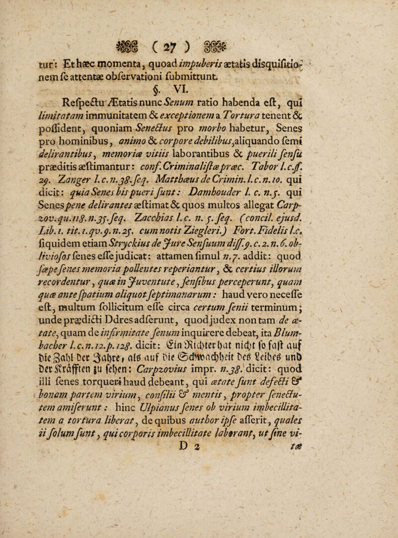 tur: Et haec momenta j quoadaetatis disquiftti(>r nem ie attentae obfervationi fubmittunt §. VI. Refpeflu iEtatis nunc*S?»/^;;2 ratio habenda eft, qui limitatam immunitatem & exceptionem a Tortura tenent & poffidentj quoniam SeneBus pro morbo habetur. Senes pro hominibus, animo & corpore debilibusfemi delirantibus^ memorm vitiis laborantibus & puerili fenfu praeditis aeftimantur: conf.Criminaliflceprcec, TaborLc.f. 2^, Za^;ger L c, n.jg,feq, Mattbeeus de Crimin, L r. n, lo. qui dicit: quia Sefies bis pueri funt: Damhouder l. c, n.j, qui SQnQSpene delirantes aeftimat & quos multos allegat Carp- zov, qu. n§, n.jj-feq, Zacchias L f. n, J>feq. (conciL episd. Lib, /. tit. L qv,p, n, 2p. cum notis Ziegleri.) Fort. Fidelis Lc, fiquidem etiam Stryckius de Jure Senfuum dijf.p. c. 2. n. /. oh- liviofos lenes elTe judicat: attamen fimul n, 7. addit: quod Jiepefenes memoria pollentes reperiantur ^ & certius illorum recordentur y qtm in Juventute ^fenfbus perceperunt^ quam quee ante fpatium aliquot feptimanarum: haud vero neceffe eft, multum follicitum effe circa certum fenii terminum; unde pr^difti Ddresadferunt, quod judex non tam de ce- tate.^ quam de infintiitate fenum inquirere debeat, ita Blum- baeber Lc.n.iz.p.nq. dicit: 5in9iicl)tert)at nidjt fo fafl auf 5)ic3al)l Det Die @dHt)ad)!)eit Dc^ Setbe^ uni) DetSvtdfften JU fcl)cn: Carpzovius impr. dicit: quod illi fenes torquer4 haud debeant, qui cetate funt defeBi bo7iamparte?}! virium.^ conflii ^ mentisy propter fe72eBu- tem amiferu7?t: hinc Ulpianus fenes ob virium ifpbeciUita- tem a tortura liberat ^ de quibus autboripfe afferit^ quales ii folumfunt y qui corporis imbecillitate laborant^ ut fine vi- D z tee