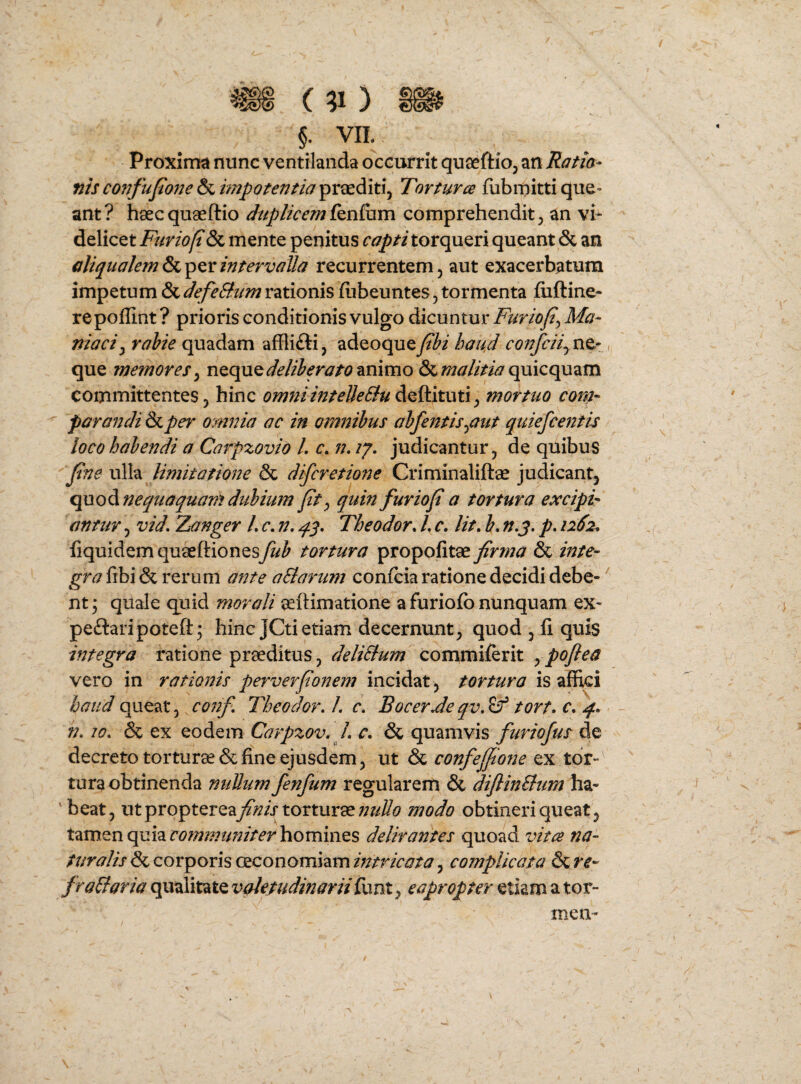 §. VII. Proxima nunc ventilanda occurrit quaeftioj an Ratia- nis confujione & impotentia praediti^ Torturce fubmitti que» ant? haecquaeftio duplicem comprehendit j an vi¬ delicet Furiofi & mente penitus capti torqueri queant & an aliqualem & per intervalla recurrentem, aut exacerbatum impetum &defeSlum rationis (ubeuntes, tormenta fiiftine- repoffint ? prioris conditionis vulgo dicuntur Furiof^ Ma¬ niaci^ rahie quadam affliftij adeoquej^I^i haud , que memores ^ n^Qpx^deltberato^mmo &quicquam committentes j hinc omiiiintelleBu ^ mortuo cora- parandi & per omnia ac in omnibus abfentis^aut quiefcentis loco habendi a Carpzovio L c./7. judicantur, de quibus fne ulla limitatione & difcretione Criminaliftse judicant, qno^nequaquamdubium fty quin furiofia tortura excipi¬ antur , vid, 'Zanger L c. n, Theodor. L c. Ut, b, n.j, p, 1262^ fiquidem quseftionesfub tortura propofitae firma & inte¬ gra fibi & rerum ante aSlarum confcia ratione decidi debe¬ nt; quale quid morali aeftimatione a furiofb nunquam ex- peftaripoteft; hinc JCti etiam decernunt, quod , fi quis integra ratione praeditus, deliSlum commiferit ypoftea vero in rationis perverfionem incidat , tortura is affki haud queat, confi Theodor. L c, EocerJe qv, ^ tort, c, q., 77,10, & ex eodem Carpzov. L c, & quamvis furiojus de decreto torturae & fine ejusdem, ut & confejfione ex tdr-^ tura obtinenda nuUum fenfum regularem & diftinBum ha¬ beat, ut propterea^fo/r torturaemodo obtineri queat, tamen quia homines delirantes quoad vitae na¬ turalis & corporis ceconomiam intricata, complicata & re- fraBaria qualitate valetudinariifunt, eapropter etiam a ter¬ men-