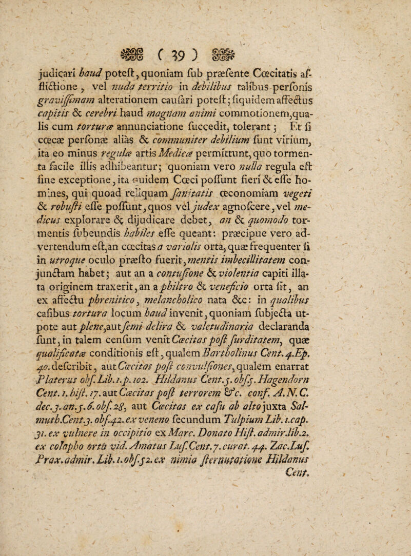 « C ?9 ) » judicari haud poteft, quoniam fub praefente Ccecitatis af- fli£tione ^ vel 7iuda territio in dehilihus talibus peribnis gravijjimarn alterationem caufari poteft^fiquidemafFedtus capitis & cerehri haud magtiam animi commotionem^qua- lis cum tOYturce annunciatione fuccedit^ tolerant; Et fi ccecae perfbn^ alias & communiter dehilium fiint virium^ ita eo minus regulae artis permittunt^ quo tormen¬ ta facile illis adhibeantur; quoniam vero nuUa regula eft fine exceptione ^ ita ouidem Coeci pofiunt fieri & efle ho¬ mines, qui quoad reliquam fani tatis oeconomiam vegeti & rohufii efle pofiunt, quos vel judex agnofcere,vel me¬ dicus explorare 6^ dijudicare debet, an & quomodo tor¬ mentis fbbeundis habiles efle queant: prsecipue vero ad¬ vertendum efl^an ccEcitas J variolis orta, quae frequenter ii in utroque oculo praefto ^mentis imbecillitatem con,- jun£lam habet; aut an a contufone Sslviolentia capiti illa¬ ta orig'inem traxerit, an a philtro & veneficio orta fit, an ex afteftu phrenitico, melancholico nata &c: in qualibus cafibus tortura locum invenit,quoniam iubjeda ut- pote aut plenepLUtfemi delira & valetudinarria declaranda fiint, in talem cenfum Cos citas poji fur ditat em ^ quae qualificata conditionis Bartholinus Cent.q.Ep, ^^7.deferibit, autC^rr/>^j'pofl cQnviilfion€Sy<g\xA^m. enarrat 'Piaterus ohf Lib. i,p. 102, Hildanus Cent»y obfj, Hagendorn Cent, /. hiJL /7. aut Ccecitas pofl terrorem r. conf A, N, C dec,j.an,jA.obf28-) aut Cee citas ex cafu ah alt0]\xxtz Sal- fnuth.Cent.j. ohfqi. ex veneno fecundum Tulpium Lib, i,cap^ ji. ex vulnere in occipitio ex Mare. Donato Hijl. admirJib.2. ex colapho ortis vid. Amatus LufCent.y. cur at. qq. Zac.Luf Prax.admir.Lihhohfp.ex nimia fiernuiatione Hildanus Cent^